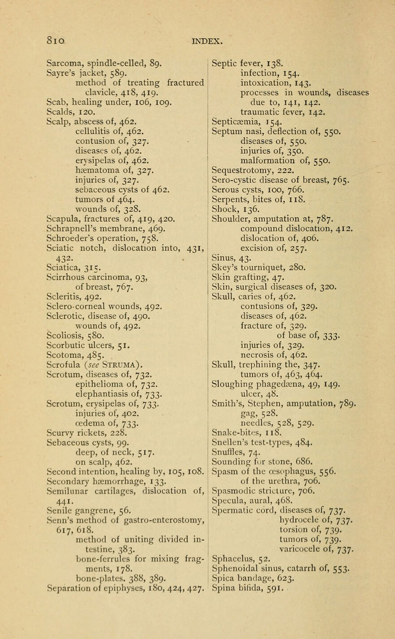 Sarcoma, spindle-celled, 89. Sayre's jacket, 589. method of treating fractured clavicle, 418, 419. Scab, healing under, 106, 109. Scalds, 120. Scalp, abscess of, 462. cellulitis of, 462. contusion of, 327. diseases of, 462. erysipelas of, 462. hsematoma of, 327. injuries of, 327. sebaceous cysts of 462. tumors of 464. wounds of, 328. Scapula, fractures of, 419, 420. Schrapnell's membrane, 469. Schroeders operation, 758. Sciatic notch, dislocation into, 431, 432. Sciatica, 315. Scirrhous carcinoma, 93, of breast, 767. Scleritis, 492. Sclero-corneal wounds, 492. Sclerotic, disease of, 490. wounds of, 492. Scoliosis, 580. Scorbutic ulcers, 51, Scotoma, 485. Scrofula {see Struma). Scrotum, diseases of, 732. epithelioma of, 732. elephantiasis of, 733. Scrotum, erysipelas of, 733. injuries of, 402. oedema of, 733. Scurvy rickets, 228. Sebaceous cysts, 99. deep, of neck, 517. on scalp, 462. Second intention, healing Ijy, 105, 108. Secondary hecmorrhage, 133. Semilunar cartilages, dislocation of, 441. Senile gangrene, 56. Senn's method of gastro-enterostomy, 617,618. method of uniting divided in- testine, 383. bone-ferrules for mixing frag- ments, 178. bone-plates. 388, 389. Separation of epiphyses, 180, 424, 427. Septic fever, 138. infection, 154. intoxication, 143. processes in wounds, diseases due to, 141, 142. traumatic fever, 142. Septiccemia, 154. Septum nasi, deflection of, 550. diseases of, 550. injuries of, 350. malformation of, 550. Sequestrotomy, 222. Sero-cystic disease of breast, 765. Serous cysts, 100, 766. Serpents, bites of, iiS. Shock, 136. Shoulder, amputation at, 787. compound dislocation, 412. dislocation of, 406. excision of, 257. Sinus, 43. Skey's tourniquet, 280. Skin grafting, 47. Skin, surgical diseases of, 320. Skull, caries of, 462. contusions of, 329. diseases of, 462. fracture of, 329. of base of, 333. injuries of, 329. necrosis of, 462. Skull, trephining the, 347. tumors of, 463, 464. Sloughing phagedena, 49, 149. ulcer, 48. Smith's, Stephen, amputation, 789. gag> 528. needles, 528, 529. Snake-bites, 118. Snellen's test-types, 484. Snuffles, 74. Sounding fcir stone, 686. Spasm of the osso])hagus, 556. of the urethra, 706. Spasmodic stricture, 706. Specula, aural, 468. Spernialic cord, diseases of, 737. Iiydroccle of, 737. torsion of, 739. tumors of, 739. varicocele of, 737. Sphacelus, 52. Sphenoidal sinus, catarrh of, 553. S[)ica bandage, 623. Spina bilida, 591.