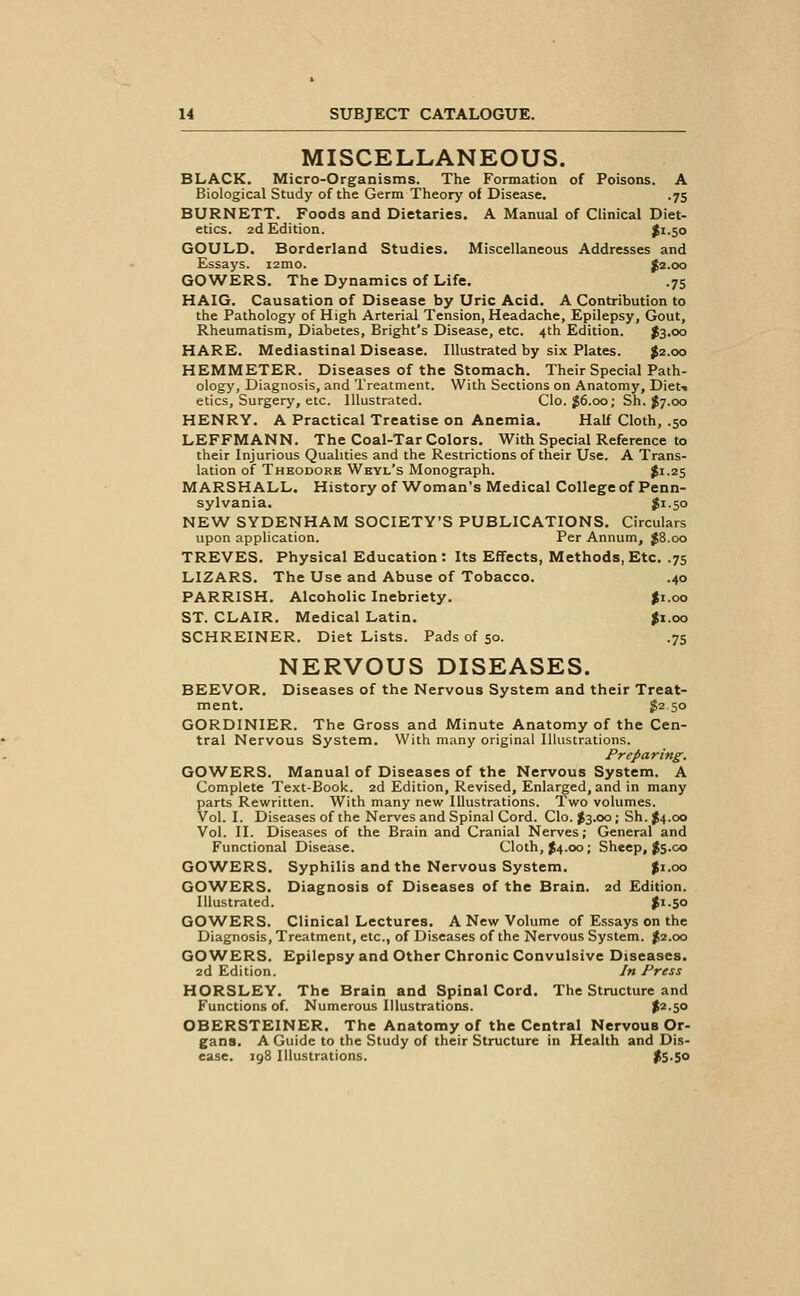 MISCELLANEOUS. BLACK. Micro-Organisms. The Formation of Poisons. A Biological Study of the Germ Theory of Disease. .75 BURNETT. Foods and Dietaries. A Manual of Clinical Diet- etics. 2d Edition. #1.50 GOULD. Borderland Studies. Miscellaneous Addresses and Essays. lamo. ^2.00 GOWERS. The Dynamics of Life. .75 HAIG. Causation of Disease by Uric Acid. A Contribution to the Pathology of High Arterial Tension, Headache, Epilepsy, Gout, Rheumatism, Diabetes, Bright's Disease, etc. 4th Edition. J3.00 HARE. Mediastinal Disease. Illustrated by six Plates. J2.00 HEMMETER. Diseases of the Stomach. Their Special Path- ology, Diagnosis, and Treatment. With Sections on Anatomy, Dieti etics. Surgery, etc. Illustrated. Clo.J6.oo; Sh. J7.00 HENRY. A Practical Treatise on Anemia. Half Cloth, .50 LEFFMANN. The Coal-Tar Colors. With Special Reference to their Injurious Qualities and the Restrictions of their Use. A Trans- lation of Thbodore Weyl's Monograph. $1-25 MARSHALL. History of Woman's Medical College of Penn- sylvania. J1.50 NEW SYDENHAM SOCIETY'S PUBLICATIONS. Circulars upon application. Per Annum, }8.oo TREVES. Physical Education : Its Effects, Methods, Etc. .75 LIZARS. The Use and Abuse of Tobacco. .40 PARRISH. Alcoholic Inebriety. |x.oo ST. CLAIR. Medical Latin. Ji.oo SCHREINER. Diet Lists. Pads of 50. .75 NERVOUS DISEASES. BEEVOR. Diseases of the Nervous System and their Treat- ment. 1^2 50 GORDINIER. The Gross and Minute Anatomy of the Cen- tral Nervous System. With many original Illustrations. Preparing. GOAVERS. Manual of Diseases of the Nervous System. A Complete Text-Book. 2d Edition, Revised, Enlarged, and in many parts Rewritten. With many new Illustrations. Two volumes. Vol. I. Diseases of the Nerves and Spinal Cord. Clo. $3.00; Sh. J4.00 Vol. II. Diseases of the Brain and Cranial Nerves; General and Functional Disease. Cloth, J4.00; Sheep, Js.co GOWERS. Syphilis and the Nervous System. Ji.oo GOWERS. Diagnosis of Diseases of the Brain. 2d Edition. Illustrated. |i.50 GOWERS. Clinical Lectures. A New Volume of Essays on the Diagnosis, Treatment, etc., of Diseases of the Nervous System. J2.00 GOWERS. Epilepsy and Other Chronic Convulsive Diseases. 2d Edition. In Press HORSLEY. The Brain and Spinal Cord. The Structure and Functions of. Numerous Illustrations. $2.50 OBERSTEINER. The Anatomy of the Central Nervous Or- gans. A Guide to the Study of their Structure in Health and Dis- ease. 198 Illustrations. ^S-So