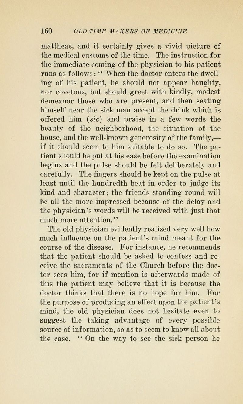 mattheas, and it certainly gives a vivid picture of the medical customs of the time. The instruction for the immediate coming of the physician to his patient runs as follows: *' When the doctor enters the dwell- ing of his patient, he should not appear haughty, nor covetous, but should greet with kindly, modest demeanor those who are present, and then seating himself near the sick man accept the drink which is offered him {sic) and praise in a few words the beauty of the neighborhood, the situation of the house, and the well-known generosity of the family,— if it should seem to him suitable to do so. The pa- tient should be put at his ease before the examination begins and the pulse should be felt deliberately and carefully. The fingers should be kept on the pulse at least until the hundredth beat in order to judge its kind and character; the friends standing round will be all the more impressed because of the delay and the physician's words will be received with just that much more attention.'' The old physician evidently realized very well how much influence on the patient's mind meant for the course of the disease. For instance, he recommends that the patient should be asked to confess and re- ceive the sacraments of the Church before the doc- tor sees him, for if mention is afterwards made of this the patient may believe that it is because the doctor thinks that there is no hope for him. For the purpose of producing an effect upon the patient's mind, the old physician does not hesitate even to suggest the taking advantage of every possible source of information, so as to seem to know all about the case. *' On the way to see the sick person he