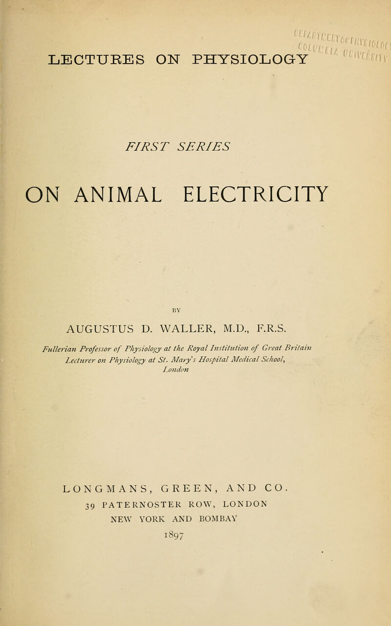 LECTUEES ON PHYSIOLOGY ' 'f'li FIRST SERIES ON ANIMAL ELECTRICITY BY AUGUSTUS D. WALLER, M.D., F.R.S. Fullerian Professor of Physiology at the Royal Institution of Great Britain Lecturer on Physiology at St. Marys Hospital Medical School, London LONGMANS, GREEN, AND CO. 39 PATERNOSTER ROW, LONDON NEW YORK AND BOMBAY 1897