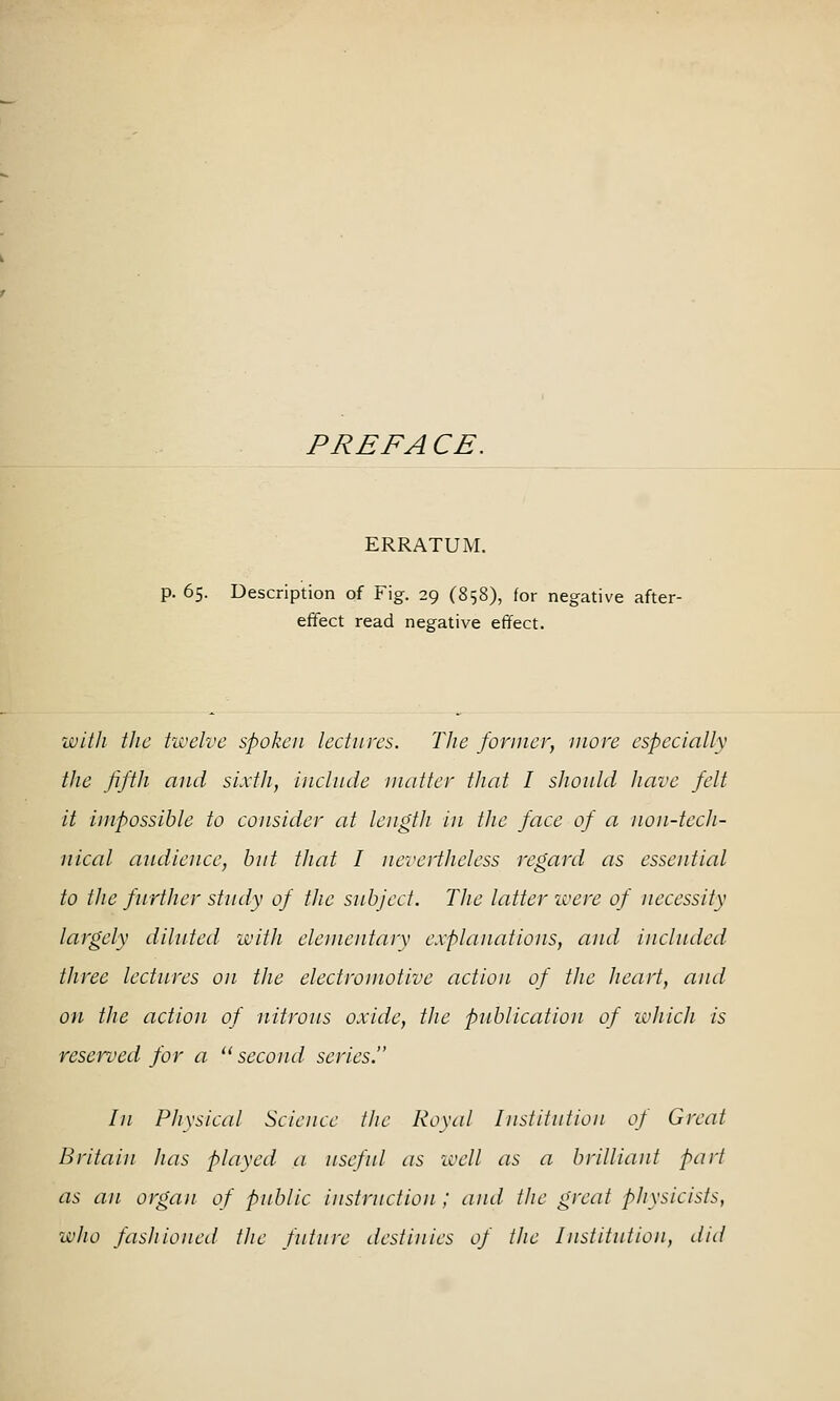 PREFACE. ERRATUM. p. 65. Description of Fig. 29 (858), for negative after- effect read negative effect. with the twelve spoken lectures. The fornicr, move especially the fifth and sixth, include matter that I should have felt it impossible to consider at length in the face of a non-tech- nical audience, hut that I nevertheless regard as essential to the further study of the subject. The latter ivere of necessity largely diluted -with elementarv explanations, and included three lectures on the electromotive action of the heart, and on the action of nitrous oxide, the publication of ivhich is reserved for a '' second series. In Physical Science the Royal Institution of Great Britain has played a useful as icell as a brilliant part as an organ of public instruction ; and the great physicists, who fashioned the future destinies of the Institution, did