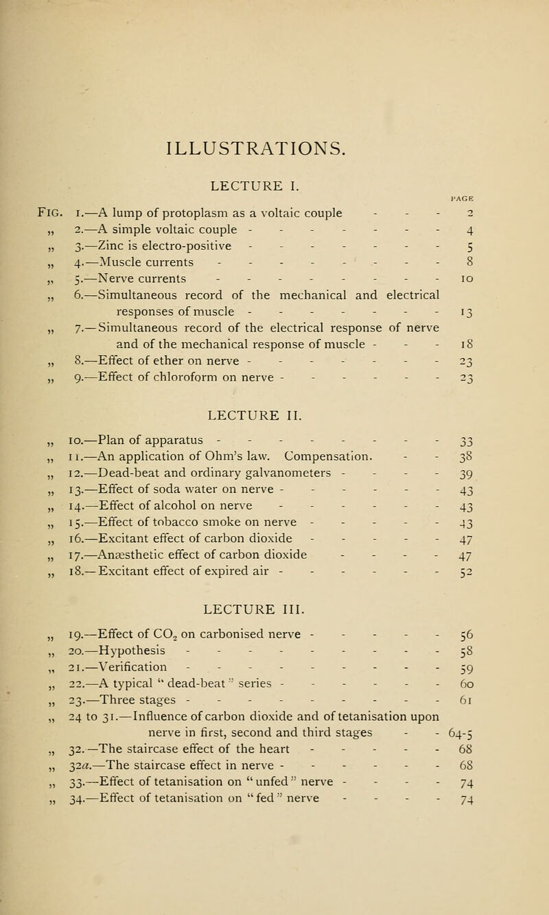 ILLUSTRATIONS. LECTURE I. HAGE Fig. I.—A lump of protoplasm as a voltaic couple - - - 2 „ 2.—A simple voltaic couple ------- 4 „ 3.—Zinc is electro-positive ------- 5 „ 4.-—Muscle currents - - - - - - - - 8 ,, 5.—Nerve currents -------- 10 „ 6.—Simultaneous record of the mechanical and electrical responses of muscle - - - - - - - 13 „ 7-—Simultaneous record of the electrical response of nerve and of the mechanical response of muscle - - - 18 „ 8.—Effect of ether on nerve ------- 23 „ 9.—Effect of chloroform on nerve ------ 23 LECTURE IL „ 10.—Plan of apparatus -------- 33 „ II.—An application of Ohm's law. Compensation. - - 38 „ 12.—Dead-beat and ordinary galvanometers - - - - 39 „ 13.—Effect of soda water on nerve ------ 43 „ 14.—Effect of alcohol on nerve ------ 43 „ 15.—Effect of tobacco smoke on nerve ----- 43 „ 16.—Excitant effect of carbon dioxide ----- 47 „ 17.—Anaesthetic effect of carbon dioxide - - - - 47 „ 18.—Excitant effect of expired air 52 LECTURE in. „ 19.—Effect of COo on carbonised nerve ----- 56 „ 20.—Hypothesis --------- 58 ,, 21.—Verification --------- -g „ 22.—A typical  dead-beat  series ------ 60 „ 23.—Three stages - - - - - - - - - 61 „ 24 to 31.—Influence of carbon dioxide and of tetanisation upon nerve in first, second and third stages - - 64-5 ,, 32.—The staircase effect of the heart ----- 68 „ 32^?.—The staircase effect in nerve ------ 68 „ 33.—Effect of tetanisation on  unfed nerve - - - - 74 „ 34.—Effect of tetanisation on  fed  nerve - - - - 74