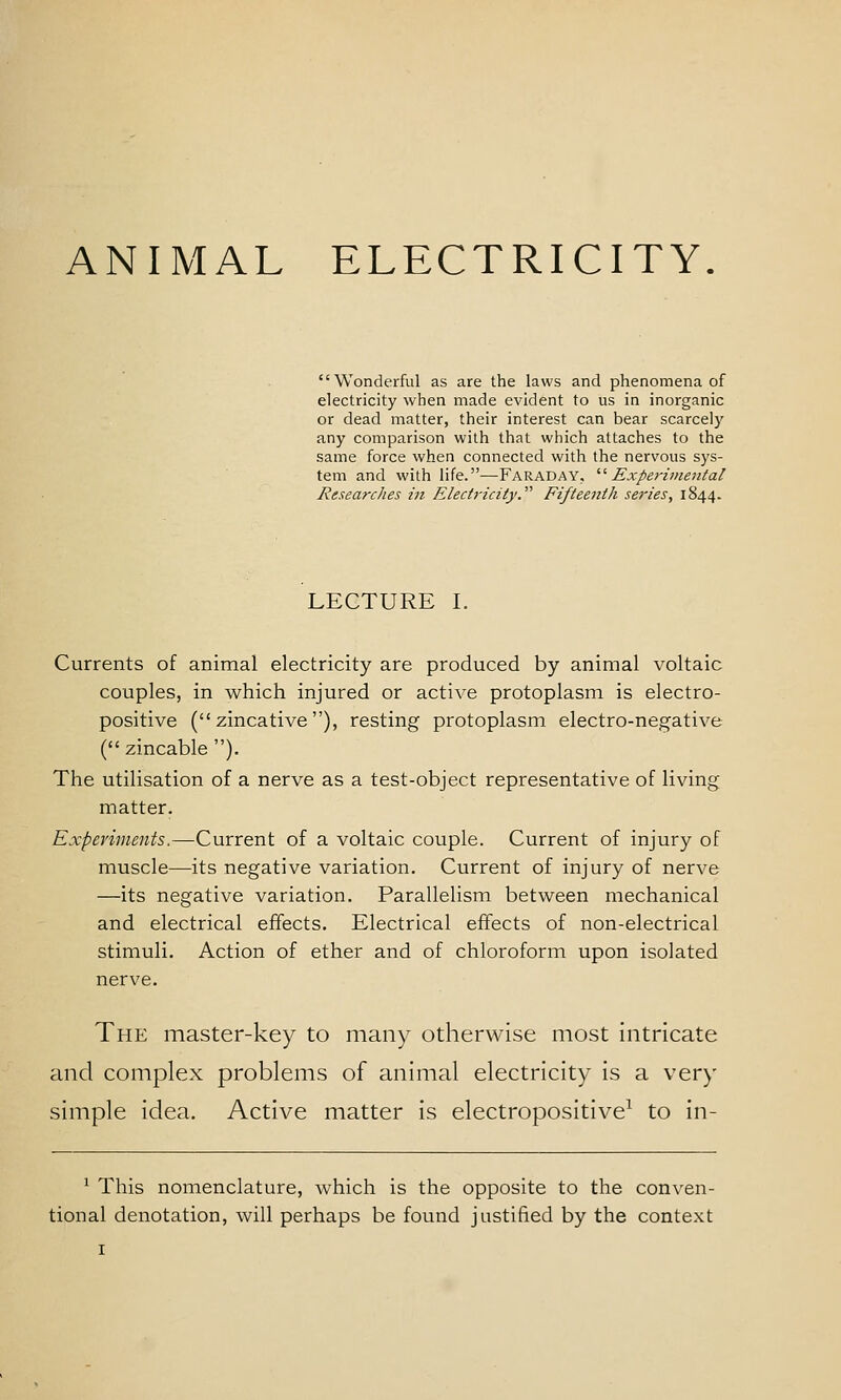 ANIMAL ELECTRICITY. Wonderful as are the laws and phenomena of electricity when made evident to us in inorganic or dead matter, their interest can bear scarcely any comparison with that which attaches to the same force when connected with the nervous sys- tem and with life.—Faraday. '■'■ Expei-imental Researches in Electricity.^'' Fifteenth series, 1844. LECTURE L Currents of animal electricity are produced by animal voltaic couples, in which injured or active protoplasm is electro- positive ( zincative ), resting protoplasm electro-negative ( zincable ). The utilisation of a nerve as a test-object representative of living matter. Experiments.—Current of a voltaic couple. Current of injury of muscle—its negative variation. Current of injury of nerve —its negative variation. Parallelism between mechanical and electrical effects. Electrical effects of non-electrical stimuli. Action of ether and of chloroform upon isolated nerve. The master-key to many otherwise most intricate and complex problems of animal electricity is a very simple idea. Active matter is electropositive^ to in- ^ This nomenclature, which is the opposite to the conven- tional denotation, will perhaps be found justified by the context