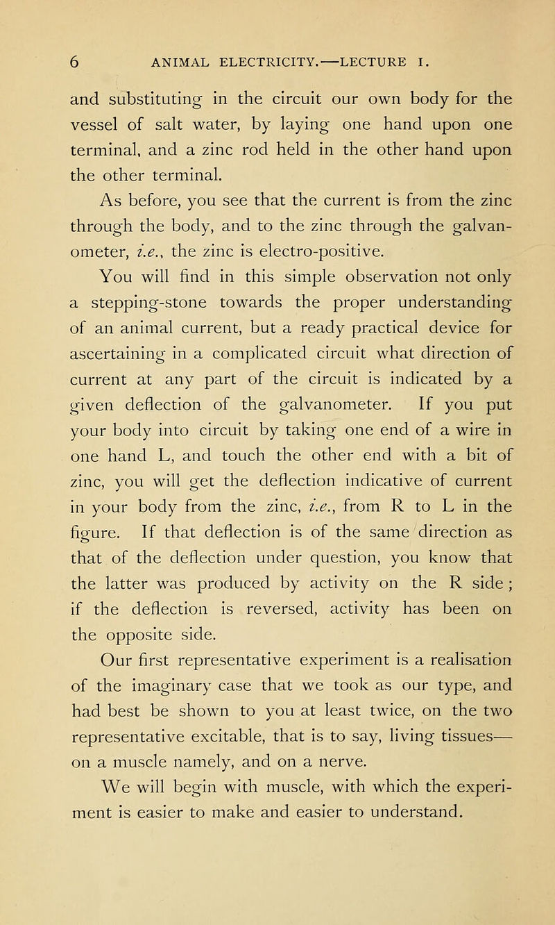 and substituting in the circuit our own body for the vessel of salt water, by laying one hand upon one terminal, and a zinc rod held in the other hand upon the other terminal. As before, you see that the current is from the zinc through the body, and to the zinc through the galvan- ometer, i.e., the zinc is electro-positive. You will find in this simple observation not only a stepping-stone towards the proper understanding of an animal current, but a ready practical device for ascertaining in a complicated circuit what direction of current at any part of the circuit is indicated by a given deflection of the galvanometer. If you put your body into circuit by taking one end of a wire in one hand L, and touch the other end with a bit of zinc, you will get the deflection indicative of current in your body from the zinc, i.e., from R to L in the figure. If that deflection is of the same direction as that of the deflection under question, you know that the latter was produced by activity on the R side ; if the deflection is reversed, activity has been on the opposite side. Our first representative experiment is a realisation of the imaginary case that we took as our type, and had best be shown to you at least twice, on the two representative excitable, that is to say, living tissues— on a muscle namely, and on a nerve. We will begin with muscle, with which the experi- ment is easier to make and easier to understand.