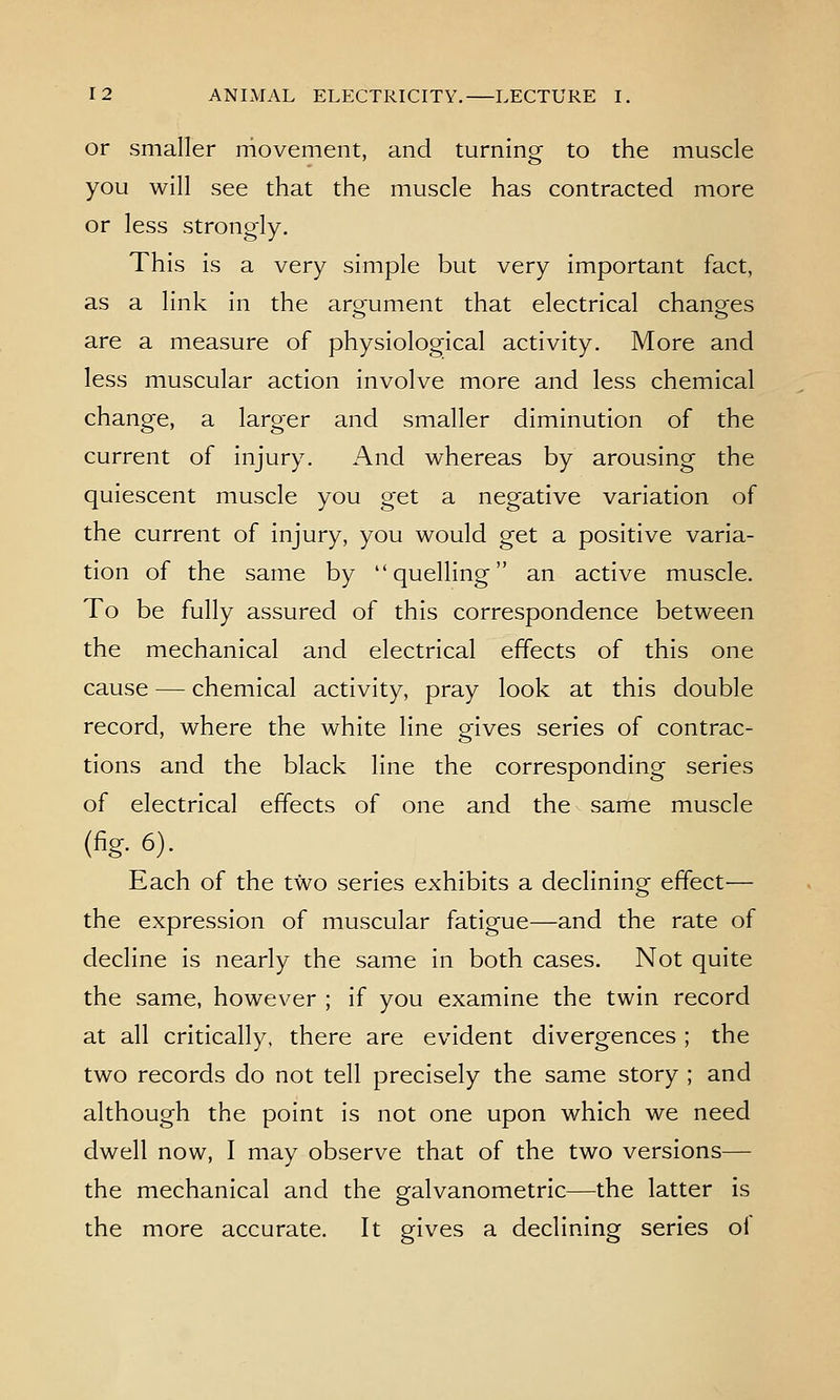 or smaller niovement, and turning to the muscle you will see that the muscle has contracted more or less strongly. This is a very simple but very important fact, as a link in the arorument that electrical chano^es are a measure of physiological activity. More and less muscular action involve more and less chemical change, a larger and smaller diminution of the current of injury. And whereas by arousing the quiescent muscle you get a negative variation of the current of injury, you would get a positive varia- tion of the same by quelling an active muscle. To be fully assured of this correspondence between the mechanical and electrical effects of this one cause — chemical activity, pray look at this double record, where the white line gives series of contrac- tions and the black line the corresponding series of electrical effects of one and the same muscle (fig. 6). Each of the two series exhibits a declining effect— the expression of muscular fatigue—and the rate of decline is nearly the same in both cases. Not quite the same, however ; if you examine the twin record at all critically, there are evident divergences ; the two records do not tell precisely the same story ; and although the point is not one upon which we need dwell now, I may observe that of the two versions— the mechanical and the galvanometric—the latter is the more accurate. It gives a declining series oi