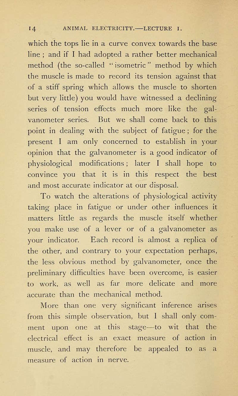 which the tops lie in a curve convex towards the base line ; and if I had adopted a rather better mechanical method (the so-called isometric method by which the muscle is made to record its tension against that of a stiff spring which allows the muscle to shorten but very little) you would have witnessed a declining series of tension effects much more like the gal- vanometer series. But we shall come back to this point in dealing with the subject of fatigue ; for the present I am only concerned to establish in your opinion that the galvanometer is a good indicator of physiological modifications; later I shall hope to convince you that it is in this respect the best and most accurate indicator at our disposal. To watch the alterations of physiological activity taking place in fatigue or under other influences it matters little as regards the muscle itself whether you make use of a lever or of a galvanometer as your indicator. Each record is almost a replica of the other, and contrary to your expectation perhaps, the less obvious method by galvanometer, once the preliminary difficulties have been overcome, is easier to work, as well as far more delicate and more accurate than the mechanical method. More than one very significant inference arises from this simple observation, but I shall only com- ment upon one at this stage—to wit that the electrical effect is an exact measure of action in muscle, and may therefore be appealed to as a measure of action in nerve.