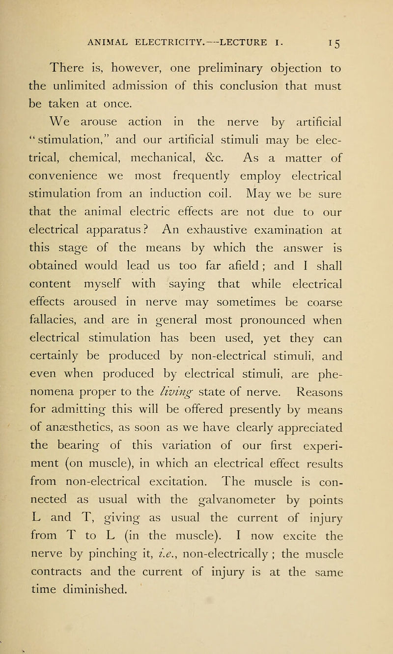 There is, however, one preliminary objection to the unlimited admission of this conclusion that must be taken at once. We arouse action in the nerve by artificial stimulation, and our artificial stimuli may be elec- trical, chemical, mechanical, &c. As a matter of convenience we most frequently employ electrical stimulation from an induction coil. May we be sure that the animal electric effects are not due to our electrical apparatus ? An exhaustive examination at this stage of the means by which the answer is obtained would lead us too far afield; and I shall content myself with saying that while electrical effects aroused in nerve may sometimes be coarse fallacies, and are in general most pronounced when electrical stimulation has been used, yet they can certainly be produced by non-electrical stimuli, and even when produced by electrical stimuli, are phe- nomena proper to the living state of nerve. Reasons for admitting this will be offered presently by means of anaesthetics, as soon as we have clearly appreciated the bearing of this variation of our first experi- ment (on muscle), in which an electrical effect results from non-electrical excitation. The muscle is con- nected as usual with the galvanometer by points L and T, giving as usual the current of injury from T to L (in the muscle). I now excite the nerve by pinching it, i.e., non-electrically ; the muscle contracts and the current of injury is at the same time diminished.