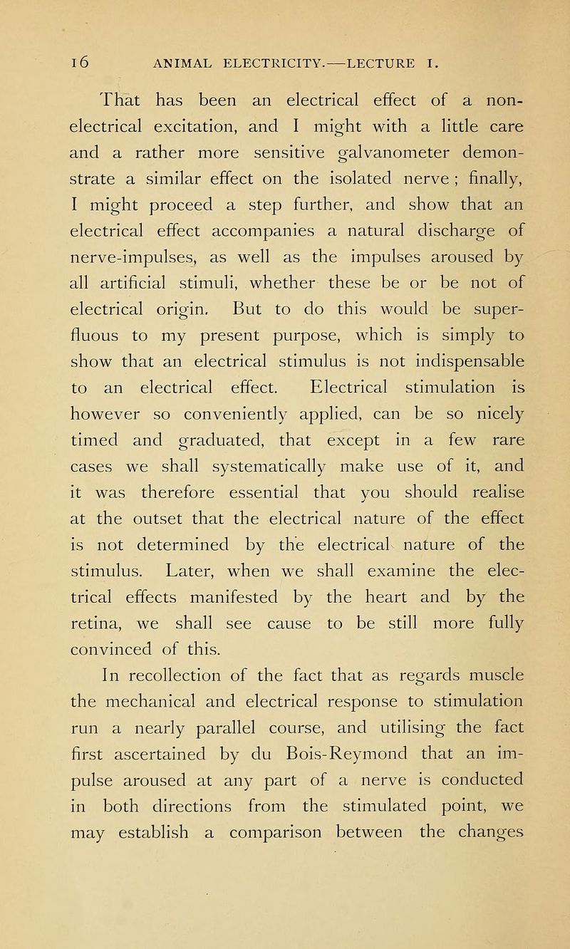 That has been an electrical effect of a non- electrical excitation, and I might with a little care and a rather more sensitive galvanometer demon- strate a similar effect on the isolated nerve ; finally, I might proceed a step further, and show that an electrical effect accompanies a natural discharge of nerve-impulses, as well as the impulses aroused by all artificial stimuli, whether these be or be not of electrical origin. But to do this would be super- fluous to my present purpose, which is simply to show that an electrical stimulus is not indispensable to an electrical effect. Electrical stimulation is however so conveniently applied, can be so nicely timed and graduated, that except in a few rare cases we shall systematically make use of it, and it was therefore essential that you should realise at the outset that the electrical nature of the effect is not determined by the electrical nature of the stimulus. Later, when we shall examine the elec- trical effects manifested by the heart and by the retina, we shall see cause to be still more fully convinced of this. In recollection of the fact that as regards muscle the mechanical and electrical response to stimulation run a nearly parallel course, and utilising the fact first ascertained by du Bols-Reymond that an im- pulse aroused at any part of a nerve is conducted in both directions from the stimulated point, we may establish a comparison between the changes