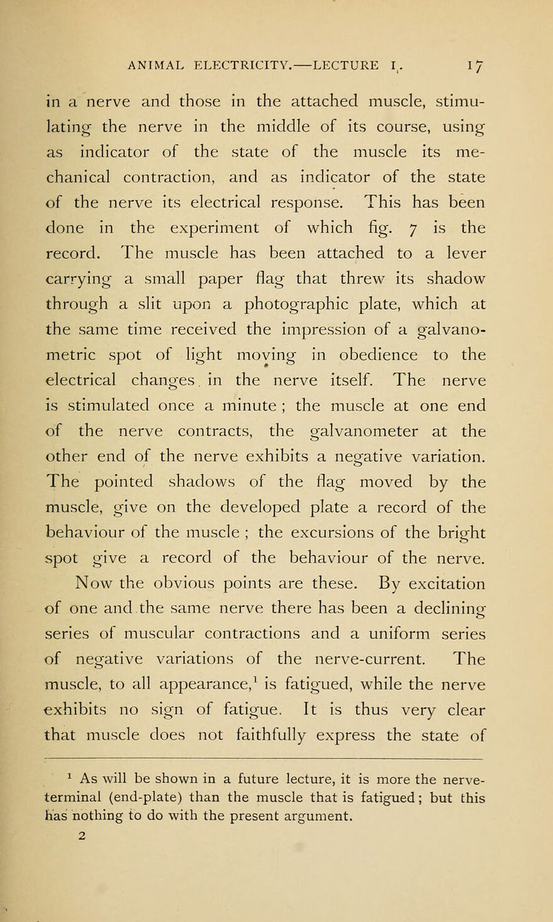 in a nerve and those in the attached muscle, stimu- lating the nerve in the middle of its course, using as indicator of the state of the muscle its me- chanical contraction, and as indicator of the state of the nerve its electrical response. This has been done in the experiment of which fig. 7 is the record. The muscle has been attached to a lever carrying a small paper flag that threw its shadow through a slit upon a photographic plate, which at the same time received the impression of a galvano- metric spot of light moving in obedience to the electrical changes, in the nerve itself. The nerve is stimulated once a minute ; the muscle at one end of the nerve contracts, the galvanometer at the other end of the nerve exhibits a nerative variation. The pointed shadows of the flag moved by the muscle, give on the developed plate a record of the behaviour of the muscle ; the excursions of the bright spot give a record of the behaviour of the nerve. Now the obvious points are these. By excitation of one and the same nerve there has been a declining series of muscular contractions and a uniform series of negative variations of the nerve-current. The muscle, to all appearance,^ is fatigued, while the nerve exhibits no sign of fatigue. It is thus very clear that muscle does not faithfully express the state of ^ As will be shown in a future lecture, it is more the nerve- terminal (end-plate) than the muscle that is fatigued; but this has nothing to do with the present argument. 2