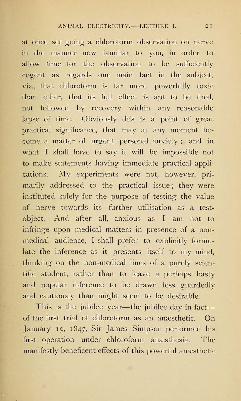 at once set ooina- a chloroform observation on nerve in the manner now familiar to you, in order to allow time for the observation to be sufficiently cogent as regards one main fact in the subject, viz., that chloroform is far more powerfully toxic than ether, that its full effect is apt to be final, not followed by recovery within any reasonable lapse of time. Obviously this is a point of great practical significance, that may at any moment be- come a matter of urgent personal anxiety ; and in what I shall have to say it will be impossible not to make statements having immediate practical appli- cations. My experiments were not, however, pri- marily addressed to the practical issue; they were instituted solely for the purpose of testing the value of nerve towards its further utilisation as a test- object. And after all, anxious as I am not to infringe upon medical matters in presence of a non- medical audience, I shall prefer to explicitly formu- late the inference as it presents itself to my mind, thinking on the non-medical lines of a purely scien- tific student, rather than to leave a perhaps hasty and popular inference to be drawn less guardedly and cautiously than might seem to be desirable. This is the jubilee year—the jubilee day in fact— of the first trial of chloroform as an anaesthetic. On January 19, 1847, Sir James Simpson performed his first operation under chloroform anaesthesia. The manifestly beneficent effects of this powerful anaesthetic