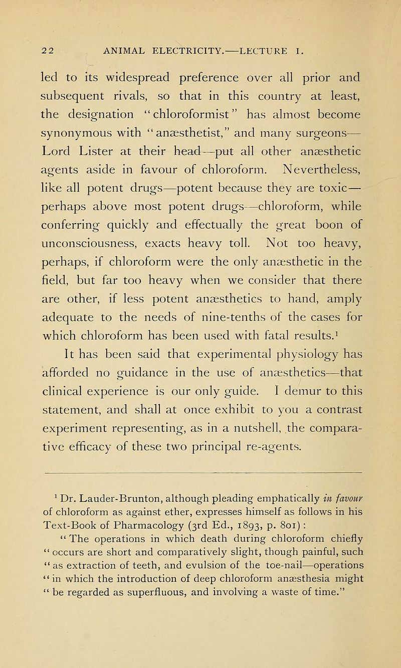 led to its widespread preference over all prior and subsequent rivals, so that in this country at least, the designation  chloroformist has almost become synonymous with ''anaesthetist, and many surgeons— Lord Lister at their head—put all other anaesthetic agents aside in favour of chloroform. Nevertheless, like all potent drugs—potent because they are toxic— perhaps above most potent drugs—chloroform, while conferring quickly and effectually the great boon of unconsciousness, exacts heavy toll. Not too heavy, perhaps, if chloroform were the only anaesthetic in the field, but far too heavy when we consider that there are other, if less potent anaesthetics to hand, amply adequate to the needs of nine-tenths of the cases for which chloroform has been used with fatal results.^ It has been said that experimental physiology has afforded no gruidance in the use of anaesthetics—that clinical experience is our only guide. I demur to this statement, and shall at once exhibit to you a contrast experiment representing, as in a nutshell, the compara- tive efficacy of these two principal re-agents. ^ Dr. Lauder-Brunton, although pleading emphatically in favour of chloroform as against ether, expresses himself as follows in his Text-Book of Pharmacology (3rd Ed., 1893, P- 801) :  The operations in which death during chloroform chiefly  occurs are short and comparatively slight, though painful, such  as extraction of teeth, and evulsion of the toe-nail—operations in which the introduction of deep chloroform anaesthesia might  be regarded as superfluous, and involving a waste of time.