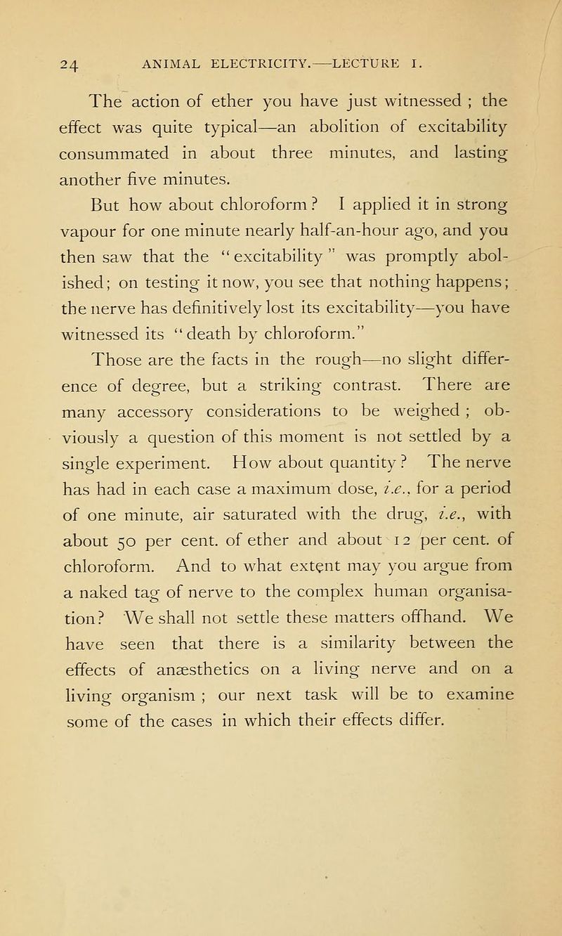 The action of ether you have just witnessed ; the effect was quite typical—an aboHtion of excitabihty consummated in about three minutes, and lasting another five minutes. But how about chloroform ? I applied it in strong vapour for one minute nearly half-an-hour ago, and you then saw that the  excitability  was promptly abol- ished ; on testing it now, you see that nothing happens; the nerve has definitively lost its excitability—you have witnessed its death by chloroform. Those are the facts in the rough—no slight differ- ence of decree, but a strikino- contrast. There are many accessory considerations to be weighed ; ob- viously a question of this moment is not settled by a single experiment. How about quantity? The nerve has had in each case a maximum dose, i.e., for a period of one minute, air saturated with the drug, i.e., with about 50 per cent, of ether and about 12 percent, of chloroform. And to what extent may you argue from a naked tag of nerve to the complex human organisa- tion? We shall not settle these matters off'hand. We have seen that there is a similarity between the effects of anaesthetics on a living nerve and on a living organism ; our next task will be to examine some of the cases in which their effects differ.