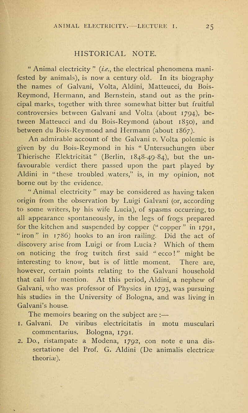 HISTORICAL NOTE. Animal electricity {i.e., the electrical phenomena mani- fested by animals), is now a century old. In its biography the names of Galvani, Volta, Aldini, Matteucci, du Bois- Reymond, Hermann, and Bernstein, stand out as the prin- cipal marks, together with three somewhat bitter but fruitful controversies between Galvani and Volta (about 1794), be- tween Matteucci and du Bois-Reymond (about 1850), and between du Bois-Reymond and Hermann (about 1867). An admirable account of the Galvani v. Volta polemic is given by du Bois-Reymond in his Untersuchungen iiber Thierische Elektricitat (Berlin, 1848-49-84), but the un- favourable verdict there passed upon the part played by Aldini in these troubled waters, is, in my opinion, not borne out by the evidence. Animal electricity may be considered as having taken origin from the observation by Luigi Galvani (or, according to some writers, by his wife Lucia), of spasms occurring, to all appearance spontaneously, in the legs of frogs prepared for the kitchen and suspended by copper (copper in 1791, iron in 1786) hooks to an iron railing. Did the act of discovery arise from Luigi or from Lucia ? Which of them on noticing the frog twitch first said ecco! might be interesting to know, but is of little moment. There are, however, certain points relating to the Galvani household that call for mention. At this period, Aldini, a nephew of Galvani, who was professor of Physics in 1793, was pursuing his studies in the University of Bologna, and was living in Galvani's house. The memoirs bearing on the subject are :— 1. Galvani. De viribus electricitatis in motu musculari commentarius. Bologna, 1791. 2. Do., ristampate a Modena, 1792, con note e una dis- sertatione del Prof. G. Aldini (De animalis electriccX theorke).