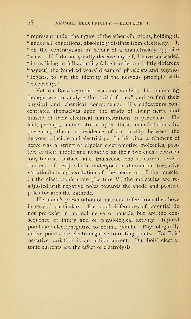  represent under the figure of the ether vibrations, holding it,  under all conditions, absolutely distinct from electricity. I,  on the contrary, am in favour of a diametrically opposite view. If I do not greatly deceive myself, I have succeeded  in realising in full actuality (albeit under a slightly different  aspect) the hundred years' dream of physicists and physio-  logists, to wit, the identity of the nervous principle with  electricity. Yet du Bois-Reymond was no vitalist; his animating thought was to analyse the vital forces and to find their physical and chemical components. His endeavours con- centrated themselves upon the study of living nerve and muscle, of their electrical manifestations in particular. He laid, perhaps, undue stress upon these manifestations by presenting them as evidence of an identity between the nervous principle and electricity. In his view a filament of nerve was a string of dipolar electromotive molecules, posi- tive at their middle and negative at their two ends; between longitudinal surface and transverse end a current exists (current of rest) which undergoes a diminution (negative variation) during excitation of the nerve or of the muscle. In the electrotonic state (Lecture V.) the molecules are re- adjusted with negative poles towards the anode and positive poles towards the kathode. Hermann's presentation of matters differs from the above in several particulars. Electrical differences of potential do not pre-exist in normal nerve or muscle, but are the con- sequence of injury and of physiological activity. Injured points are electronegative to normal points. Physiologically active points are electronegative to resting points. Du Bois' negative variation is an action-current. Du Bois' electro- tonic currents are the effect of electrolysis.