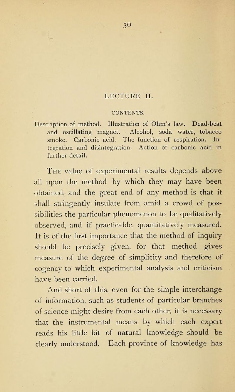 CONTENTS. Description of method. Illustration of Ohm's law. Dead-beat and oscillating magnet. Alcohol, soda water, tobacco smoke. Carbonic acid. The function of respiration. In- tegration and disintegration. Action of carbonic acid in further detail. The value of experimental results depends above all upon the method by which they may have been obtained, and the great end of any method is that it shall stringently insulate from amid a crowd of pos- sibilities the particular phenomenon to be qualitatively observed, and if practicable, quantitatively measured. It is of the first importance that the method of inquiry should be precisely given, for that method gives measure of the degree of simplicity and therefore of cogency to which experimental analysis and criticism have been carried. And short of this, even for the simple interchange of information, such as students of particular branches of science might desire from each other, it is necessary that the instrumental means by which each expert reads his little bit of natural knowledge should be clearly understood. Each province of knowledge has