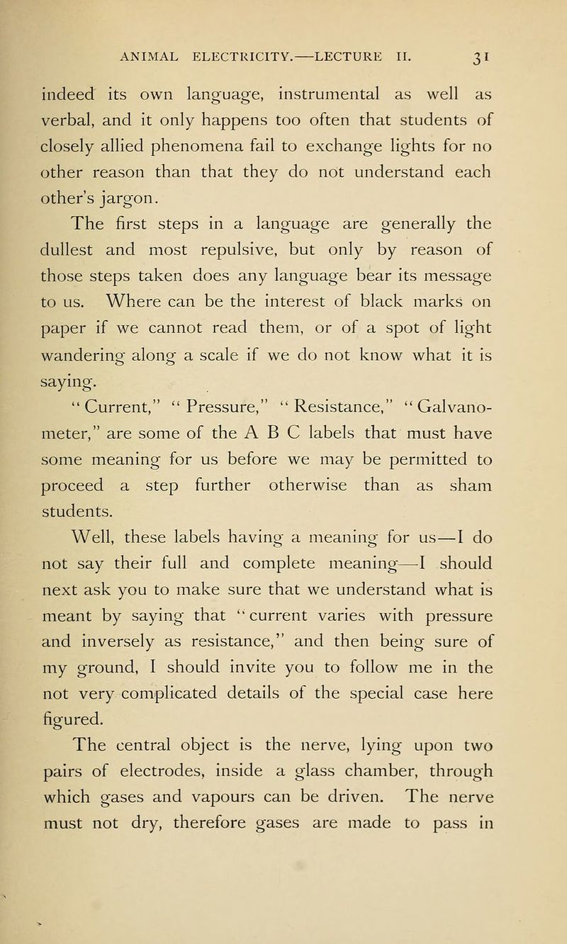 indeed its own language, instrumental as well as verbal, and it only happens too often that students of closely allied phenomena fail to exchange lights for no other reason than that they do not understand each other's jargon. The first steps in a language are generally the dullest and most repulsive, but only by reason of those steps taken does any language bear its message to us. Where can be the interest of black marks on paper if we cannot read them, or of a spot of light wanderino- alono- a scale if we do not know what it is saying. Current, Pressure, Resistance, Galvano- meter, are some of the ABC labels that must have some meaning for us before we may be permitted to proceed a step further otherwise than as sham students. Well, these labels havino- a meanino- for us—I do not say their full and complete meaning—I should next ask you to make sure that we understand what is meant by saying that current varies with pressure and inversely as resistance, and then being sure of my ground, I should invite you to follow me in the not very complicated details of the special case here figured. The central object is the nerve, lying upon two pairs of electrodes, inside a glass chamber, through which gases and vapours can be driven. The nerve must not dry, therefore gases are made to pass in