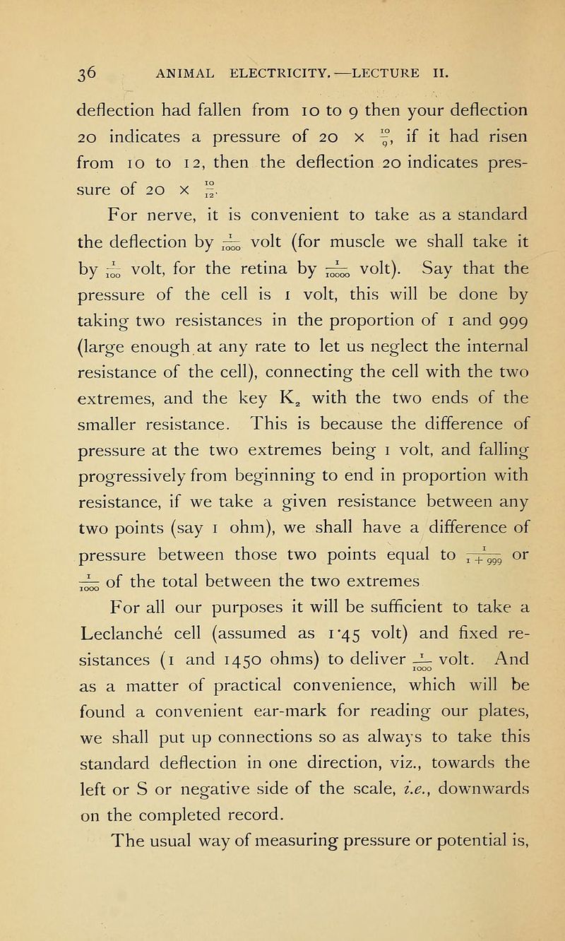 deflection had fallen from 10 to 9 then your deflection 20 indicates a pressure of 20 x , if it had risen from 10 to 12, then the deflection 20 indicates pres- sure of 20 X '-^, For nerve, it is convenient to take as a standard the deflection by ^-^ volt (for muscle we shall take it by ,-^„ volt, for the retina by — volt). Say that the pressure of the cell is i volt, this will be done by taking two resistances in the proportion of i and 999 (large enough at any rate to let us neglect the internal resistance of the cell), connecting the cell with the two extremes, and the key K^ with the two ends of the smaller resistance. This is because the difference of pressure at the two extremes being i volt, and falling progressively from beginning to end in proportion with resistance, if we take a given resistance between any two points (say i ohm), we shall have a difference of pressure between those two points equal to , + ggg or ^ of the total between the two extremes For all our purposes it will be sufficient to take a Leclanche cell (assumed as 1*45 volt) and fixed re- sistances (i and 14 SO ohms) to deliver-^ volt. And \ ' ^ I 1000 as a matter of practical convenience, which will be found a convenient ear-mark for reading our plates, we shall put up connections so as always to take this standard deflection in one direction, viz., towards the left or S or negative side of the scale, i.e., downwards on the completed record. The usual way of measuring pressure or potential is,