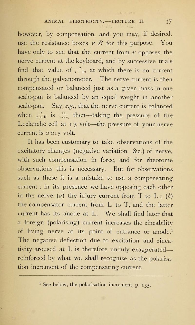 however, by compensation, and you may, if desired, use the resistance boxes r R for this purpose. You have only to see that the current from r opposes the nerve current at the keyboard, and by successive trials find that value of ,rq!^, at which there is no current through the galvanometer. The nerve current is then compensated or balanced just as a given mass in one scale-pan is balanced by an equal weight in another scale-pan. Say, e.g., that the nerve current is balanced when ,-^- is ^^ then—taking the pressure of the Leclanche cell at i '5 volt—the pressure of your nerve current is 00i5 volt. It has been customary to take observations of the excitatory changes (negative variation, &c.) of nerve, with such compensation in force, and for rheotome observations this is necessary. But for observations such as these it is a mistake to use a compensating current ; in its presence we have opposing each other in the nerve {a) the injury current from T to L ; {U) the compensator current from L to T, and the latter current has its anode at L. We shall find later that a foreign (polarising) current increases the zincability of living nerve at its point of entrance or anode.^ The negative deflection due to excitation and zinca- tivity aroused at L is therefore unduly exaggerated— reinforced by what we shall recognise as the polarisa- tion increment of the compensating current. ^ See below, the polarisation increment, p. 135.