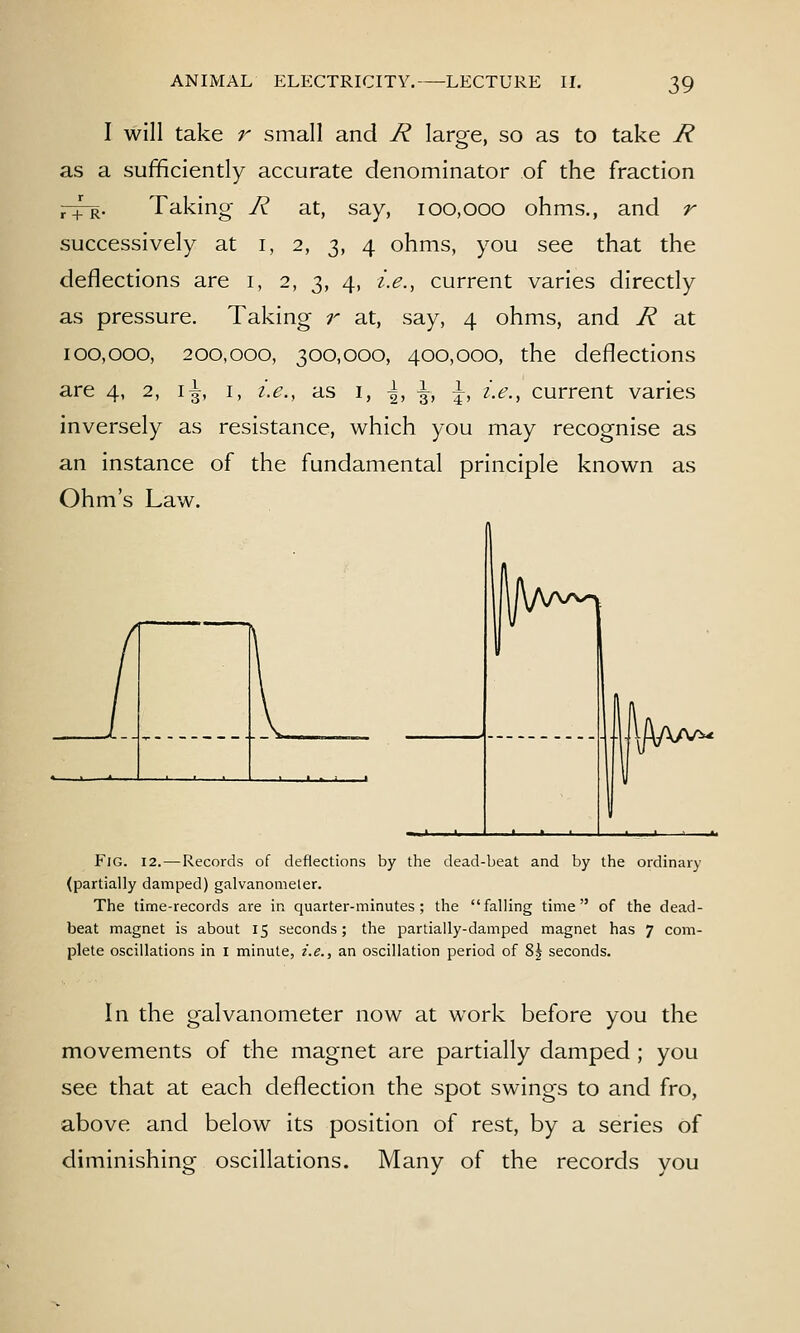 I will take r small and R large, so as to take R as a sufficiently accurate denominator of the fraction ^R, Taking- R at, say, 100,000 ohms., and r successively at i, 2, 3, 4 ohms, you see that the deflections are i, 2, 3, 4, i.e., current varies directly as pressure. Taking r at, say, 4 ohms, and R at 100,000, 200,000, 300,000, 400,000, the deflections are 4, 2, i^, i, i.e., as i, \, \, \, i.e., current varies inversely as resistance, which you may recognise as an instance of the fundamental principle known as Ohm's Law. Fig. 12. — Records of deflections by the dead-beat and by the ordinary (partially damped) galvanomeler. The time-records are in quarter-minutes; the falling time of the dead- beat magnet is about 15 seconds; the partially-damped magnet has 7 com- plete oscillations in i minute, i.e., an oscillation period of 8j seconds. In the galvanometer now at work before you the movements of the magnet are partially damped ; you see that at each deflection the spot swings to and fro, above and below its position of rest, by a series of diminishing oscillations. Many of the records you