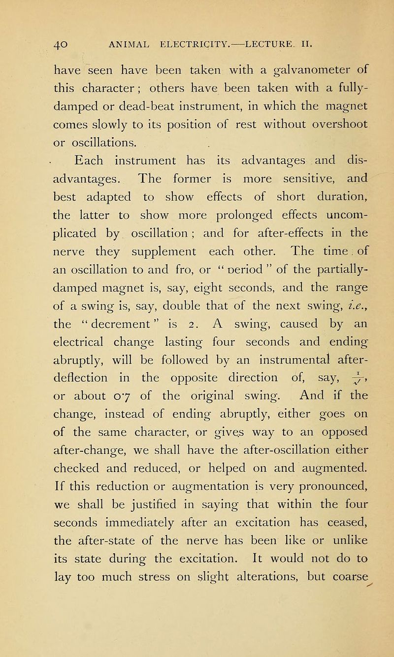 have seen have been taken with a galvanometer of this character; others have been taken with a fully- damped or dead-beat instrument, in which the magnet comes slowly to its position of rest without overshoot or oscillations. Each instrument has its advantages and dis- advantages. The former is more sensitive, and best adapted to show effects of short duration, the latter to show more prolonged effects uncom- plicated by oscillation; and for after-effects in the nerve they supplement each other. The time of an oscillation to and fro, or  oeriod  of the partially- damped magnet is, say, eight seconds, and the range of a swing is, say, double that of the next swing, i.e.y the decrement is 2. A swing, caused by an electrical change lasting four seconds and ending abruptly, will be followed by an instrumental after- deflection in the opposite direction of, say, ^, or about 07 of the original swing. And if the change, instead of ending abruptly, either goes on of the same character, or give.s way to an opposed after-change, we shall have the after-oscillation either checked and reduced, or helped on and augmented. If this reduction or augmentation is very pronounced, we shall be justified in saying that within the four seconds immediately after an excitation has ceased, the after-state of the nerve has been like or unlike its state during the excitation. It would not do to lay too much stress on slight alterations, but coarse