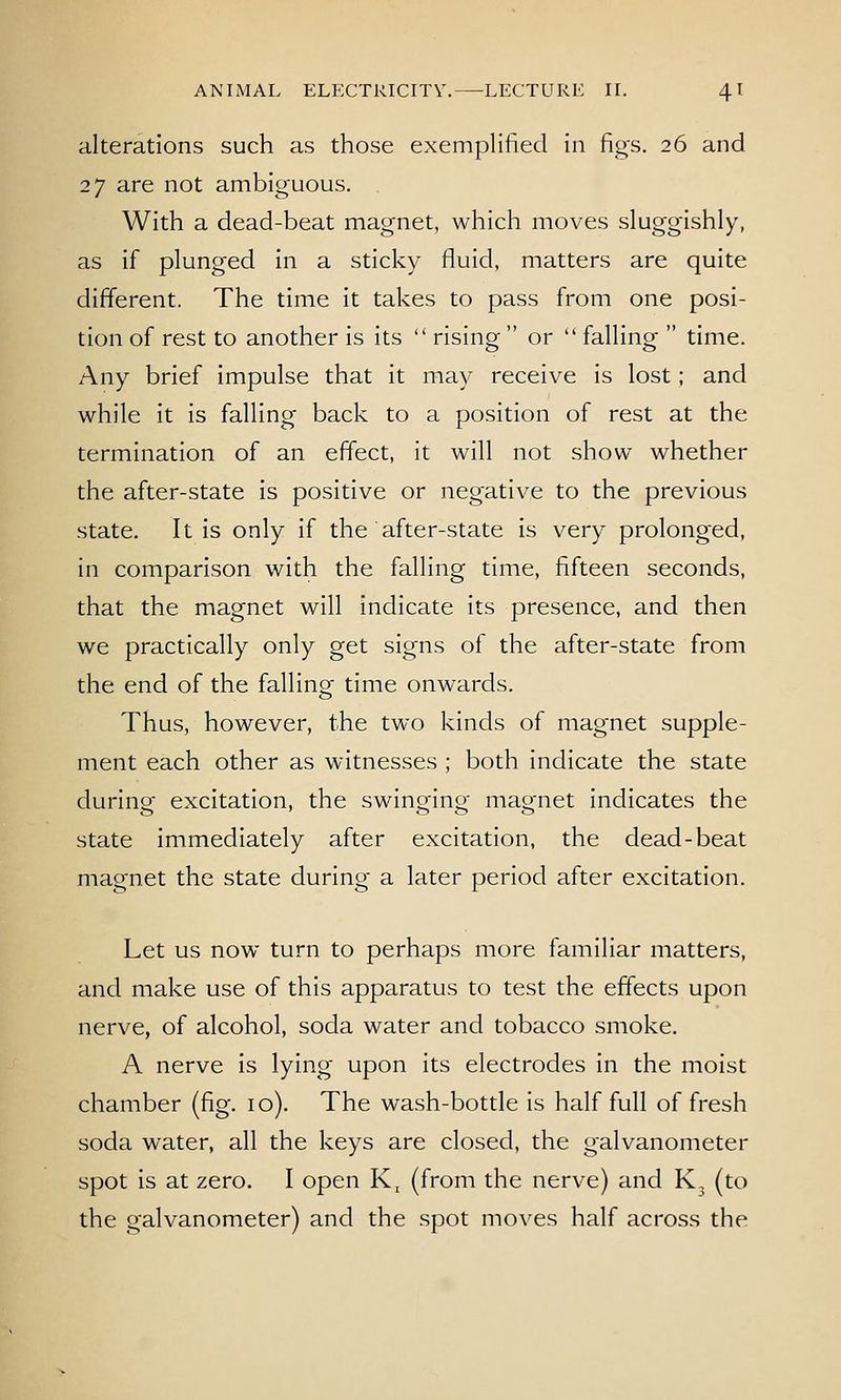 alterations such as those exempHfied in figs. 26 and 27 are not ambiguous. With a dead-beat magnet, which moves sluggishly, as if plunged in a sticky fluid, matters are quite different. The time it takes to pass from one posi- tion of rest to another is its  rising  or  falling  time. Any brief impulse that it may receive is lost; and while it is falling back to a position of rest at the termination of an effect, it will not show whether the after-state is positive or negative to the previous state. It is only if the after-state is very prolonged, in comparison with the falling time, fifteen seconds, that the magnet will indicate its presence, and then we practically only get signs of the after-state from the end of the falling time onwards. Thus, however, the two kinds of magnet supple- ment each other as witnesses ; both indicate the state during excitation, the swinging magnet indicates the state immediately after excitation, the dead-beat magnet the state during a later period after excitation. Let us now turn to perhaps more familiar matters, and make use of this apparatus to test the effects upon nerve, of alcohol, soda water and tobacco smoke. A nerve is lying upon its electrodes in the moist chamber (fig. 10). The wash-bottle is half full of fresh soda water, all the keys are closed, the galvanometer spot is at zero. I open K, (from the nerve) and K3 (to the galvanometer) and the spot moves half across the