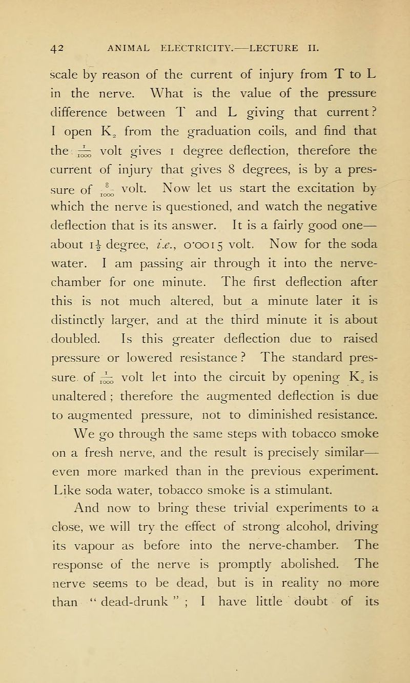 scale by reason of the current of injury from T to L in the nerve. What is the value of the pressure difference between T and L giving that current ? I open K, from the graduation coils, and find that the: r^ volt o-ives i decree deflection, therefore the current of injury that gives 8 degrees, is by a pres- sure of ■^' volt. Now let us start the excitation by which the nerve is questioned, and watch the negative deflection that is its answer. It is a fairly good one— about li deoTee. i.e., o'oois volt. Now for the soda water. I am passing air through it into the nerve- chamber for one minute. The first deflection after this is not much altered, but a minute later it is distinctlv laro-er, and at the third minute it is about doubled. Is this o-reater deflection due to raised pressure or lowered resistance ? The standard pres- sure, of ^ volt let into the circuit by opening K^ is unaltered ; therefore the augmented deflection is due to augmented pressure, not to diminished resistance. We go through the same steps with tobacco smoke on a fresh nerve, and the result is precisely similar— even more marked than in the previous experiment. Like soda water, tobacco smoke is a stimulant. And now to bring these trivial experiments to a close, we will try the effect of strong alcohol, driving its vapour as before into the nerve-chamber. The response of the nerve is promptly abolished. The nerve seems to be dead, but is in reality no more than  dead-drunk  ; I have little doubt of its