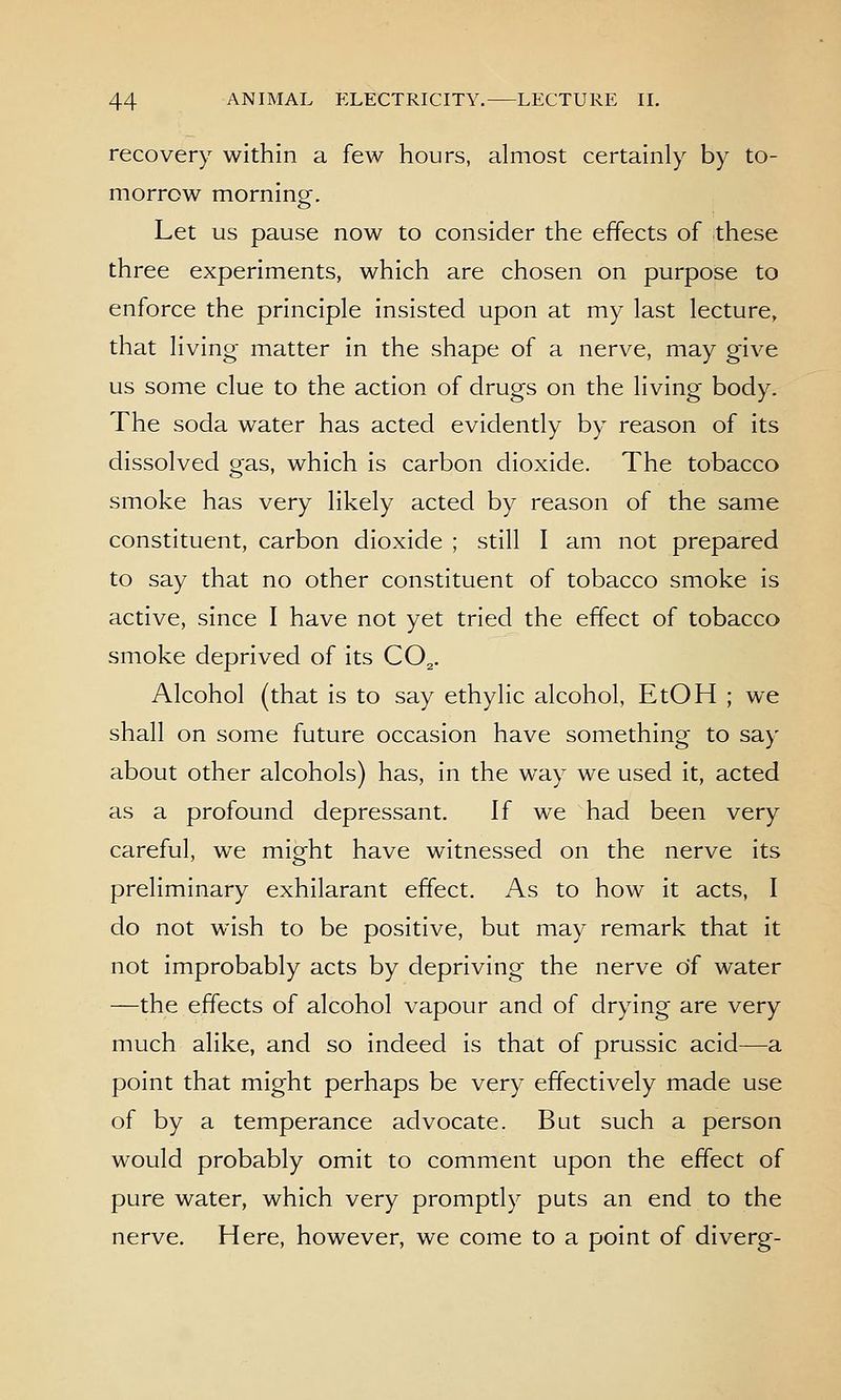recovery within a few hours, almost certainly by to- morrow morning. Let us pause now to consider the effects of these three experiments, which are chosen on purpose to enforce the principle insisted upon at my last lecture, that living matter in the shape of a nerve, may give us some clue to the action of drugs on the living body. The soda water has acted evidently by reason of its dissolved gas, which is carbon dioxide. The tobacco smoke has very likely acted by reason of the same constituent, carbon dioxide ; still I am not prepared to say that no other constituent of tobacco smoke is active, since I have not yet tried the effect of tobacco smoke deprived of its CO^. Alcohol (that is to say ethylic alcohol, EtOH ; we shall on some future occasion have something to say about other alcohols) has, in the way we used it, acted as a profound depressant. If we had been very careful, we might have witnessed on the nerve its preliminary exhilarant effect. As to how it acts, I do not wish to be positive, but may remark that it not improbably acts by depriving the nerve of water —the effects of alcohol vapour and of drying are very much alike, and so indeed is that of prussic acid—a point that might perhaps be very effectively made use of by a temperance advocate. But such a person would probably omit to comment upon the effect of pure water, which very promptly puts an end to the nerve. Here, however, we come to a point of diverg-
