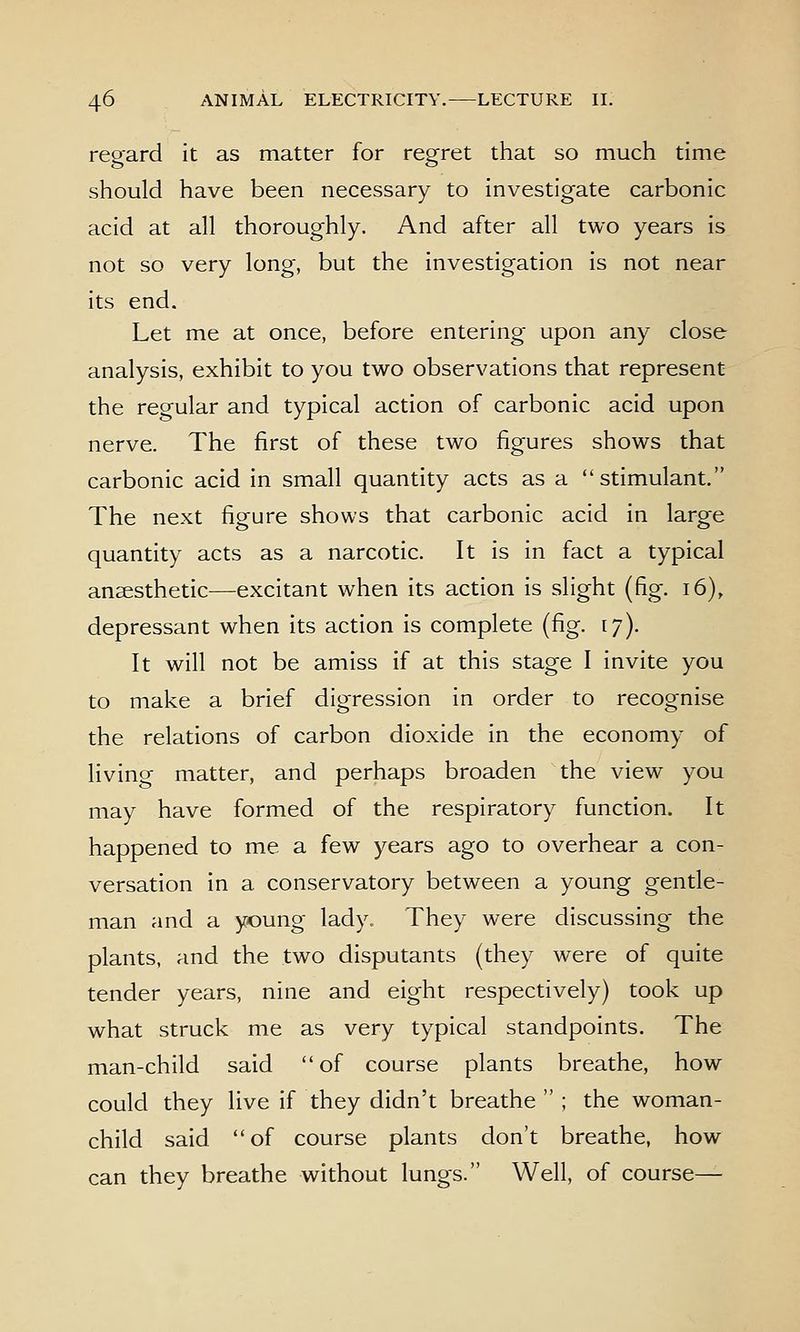 regard it as matter for regret that so much time should have been necessary to investigate carbonic acid at all thoroughly. And after all two years is not so very long, but the investigation is not near its end. Let me at once, before entering upon any close analysis, exhibit to you two observations that represent the regular and typical action of carbonic acid upon nerve. The first of these two figures shows that carbonic acid in small quantity acts as a stimulant. The next figure shows that carbonic acid in large quantity acts as a narcotic. It is in fact a typical anaesthetic—excitant when its action is slight (fig. i6), depressant when its action is complete (fig. ly). It will not be amiss if at this stage I invite you to make a brief digression in order to recognise the relations of carbon dioxide in the economy of living matter, and perhaps broaden the view you may have formed of the respiratory function. It happened to me a few years ago to overhear a con- versation in a conservatory between a young gentle- man and a young lady. They were discussing the plants, and the two disputants (they were of quite tender years, nine and eight respectively) took up what struck me as very typical standpoints. The man-child said of course plants breathe, how could they live if they didn't breathe  ; the woman- child said of course plants don't breathe, how can they breathe without lungs. Well, of course—