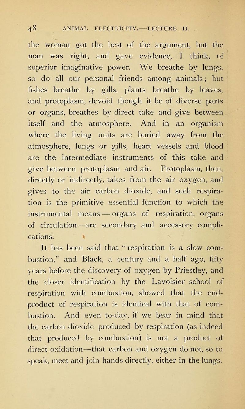 the woman got the best of the argument, but the man was right, and gave evidence, I think, of superior imaginative power. We breathe by lungs, so do all our personal friends among animals; but fishes breathe by gills, plants breathe by leaves, and protoplasm, devoid though it be of diverse parts or organs, breathes by direct take and give between itself and the atmosphere. And in an organism w^here the living units are buried away from the atmosphere, lungs or gills, heart vessels and blood are the intermediate instruments of this take and give between protoplasm and air. Protoplasm, then, directly or indirectly, takes from the air oxygen, and gives to the air carbon dioxide, and such respira- tion is the primitive essential function to which the instrumental means — organs of respiration, organs of circulation—are secondary and accessory compli- cations. It -^ It has been said that respiration is a slow com- bustion, and Black, a century and a half ago, fifty years before the discovery of oxygen by Priestley, and the closer identification by the Lavoisier school of respiration with combustion, showed that the end- product of respiration is identical with that of com- bustion. And even to-day, if we bear in mind that the carbon dioxide produced by respiration (as indeed that produced by combustion) is not a product of direct oxidation—that carbon and oxygen do not, so to speak, meet and join hands directly, either in the lungs,