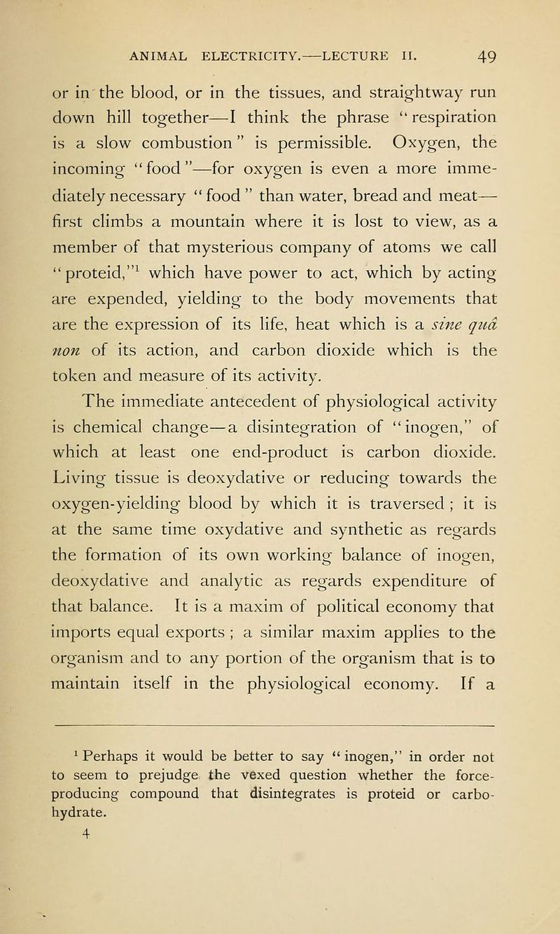 or In the blood, or in the tissues, and straightway run down hill together—I think the phrase respiration is a slow combustion is permissible. Oxygen, the incoming food—for oxygen is even a more imme- diately necessary food than water, bread and meat— first climbs a mountain where it is lost to view, as a member of that mysterious company of atoms we call proteid,^ which have power to act, which by acting are expended, yielding to the body movements that are the expression of its life, heat which is a sine qua non of its action, and carbon dioxide which is the token and measure of its activity. The immediate antecedent of physiological activity is chemical change—a disintegration of inogen, of which at least one end-product is carbon dioxide. Living tissue is deoxydative or reducing towards the oxygen-yielding blood by which it is traversed ; it is at the same time oxydative and synthetic as regards the formation of its own working balance of inogen, deoxydative and analytic as regards expenditure of that balance. It is a maxim of political economy that imports equal exports ; a similar maxim applies to the organism and to any portion of the organism that is to maintain itself in the physiological economy. If a ^ Perhaps it would be better to say  inogen, in order not to seem to prejudge the vexed question whether the force- producing compound that disintegrates is proteid or carbo- hydrate. 4