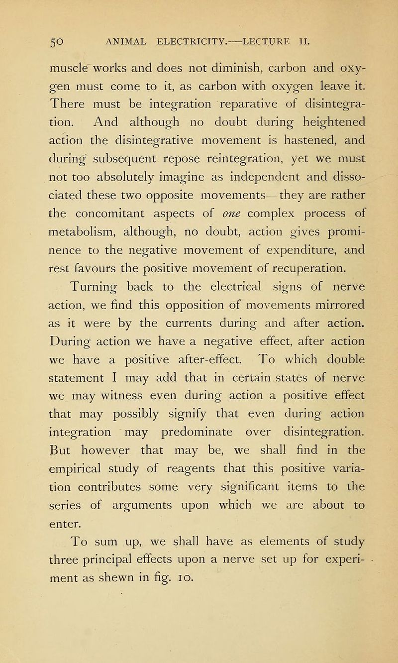 muscle works and does not diminish, carbon and oxy- gen must come to it, as carbon with oxygen leave it. There must be integration reparative of disintegra- tion. And although no doubt during heightened action the disintegrative movement is hastened, and during subsequent repose reintegration, yet we must not too absolutely imagine as independent and disso- ciated these two opposite movements—they are rather the concomitant aspects of one complex process of metabolism, although, no doubt, action gives promi- nence to the negative movement of expenditure, and rest favours the positive movement of recuperation. Turninor back to the electrical sig^ns of nerve action, we find this opposition of movements mirrored as it were by the currents during and after action. During action we have a negative effect, after action we have a positive after-effect. To which double statement I may add that in certain states of nerve we may witness even during action a positive effect that may possibly signify that even during action integration may predominate over disintegration. But however that may be, we shall find in the empirical study of reagents that this positive varia- tion contributes some very significant items to the series of arguments upon which we are about to enter. To sum up, we shall have as elements of study three principal effects upon a nerve set up for experi- ment as shewn in fig. lo.