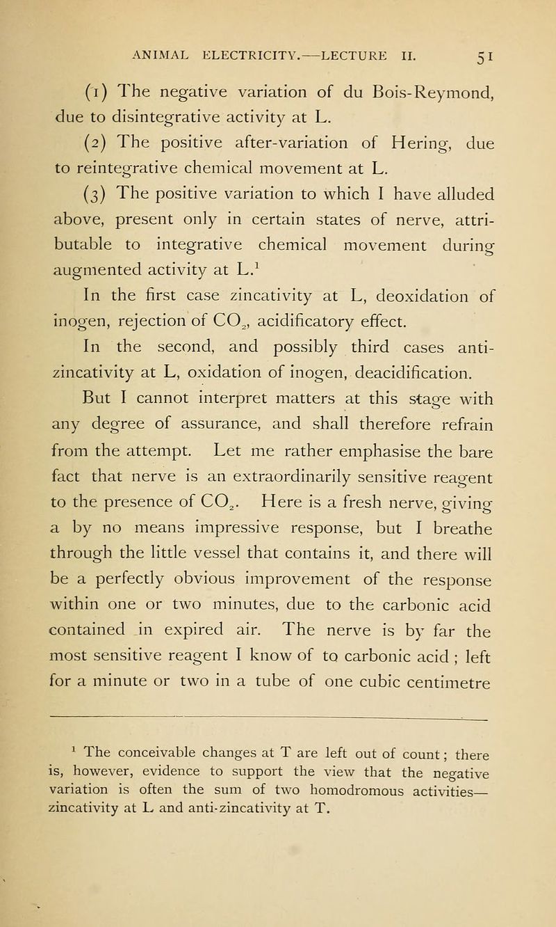 (i) The negative variation of du Bois-Reymond, due to disintegrative activity at L. (2) The positive after-variation of Hering, due to reintegrative chemical movement at L. (3) The positive variation to which I have alluded above, present only in certain states of nerve, attri- butable to integrative chemical movement during augmented activity at L.^ In the first case zincativity at L, deoxidation of inogen, rejection of CO,, acidificatory effect. In the second, and possibly third cases anti- zincativity at L, oxidation of inogen, deacidification. But I cannot interpret matters at this stage with any degree of assurance, and shall therefore refrain from the attempt. Let me rather emphasise the bare fact that nerve is an extraordinarily sensitive reagent to the presence of CO^. Here is a fresh nerve, giving a by no means impressive response, but I breathe through the little vessel that contains it, and there will be a perfectly obvious improvement of the response within one or two minutes, due to the carbonic acid contained in expired air. The nerve is by far the most sensitive reagent I know of to carbonic acid ; left for a minute or two in a tube of one cubic centimetre ^ The conceivable changes at T are left out of count; there is, however, evidence to support the view that the negative variation is often the sum of two homodromous activities zincativity at L and anti-zincativity at T.
