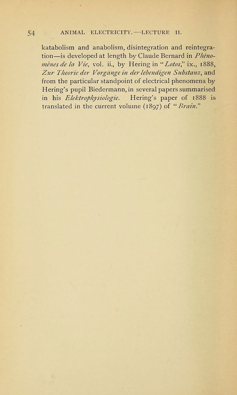 katabolism and anabolism, disintegration and reintegra- tion—is developed at length by Claude Bernard in Pheno- menes de la Vie, vol. ii,, by Hering in Zc/^j-, ix., 1888, Zur TJieorie der Vorgdngein der lebendigen Substa?iz, and from the particular standpoint of electrical phenomena by Hering's pupil Biedermann,in several papers summarised in his Elektrophysiologie. Hering's paper of 1888 is translated in the current volume (1897) of '^ Brain.