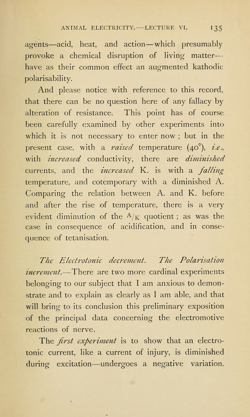 agents—acid, heat, and action—which presumably provoke a chemical disruption of living matter-— have as their common effect an augmented kathodic polarisability. And please notice with reference to this record, that there can be no question here of any fallacy by alteration of resistance. This point has of course been carefully examined by other experiments into which it is not necessary to enter now ; but in the present case, with a raised temperature (40°), i.e., with increased conductivity, there are diminished currents, and the inc7'eased K. is with a falling temperature, and cotemporary with a diminished A. Comparing the relation between A. and K. before and after the rise of temperature, there is a very evident diminution of the ^/k quotient ; as was the case in consequence of acidification, and in conse- quence of tetanisation. The Eledrotonic decrei^tent. The Polarisation inc7'ement.—There are two more cardinal experiments belonging to our subject that I am anxious to demon- strate and to explain as clearly as I am able, and that will bring to its conclusion this preliminary exposition of the principal data concerning the electromotive reactions of nerve. The first experiment is to show that an electro- tonic current, like a current of injury, is diminished durine excitation—undergfoes a negative variation.