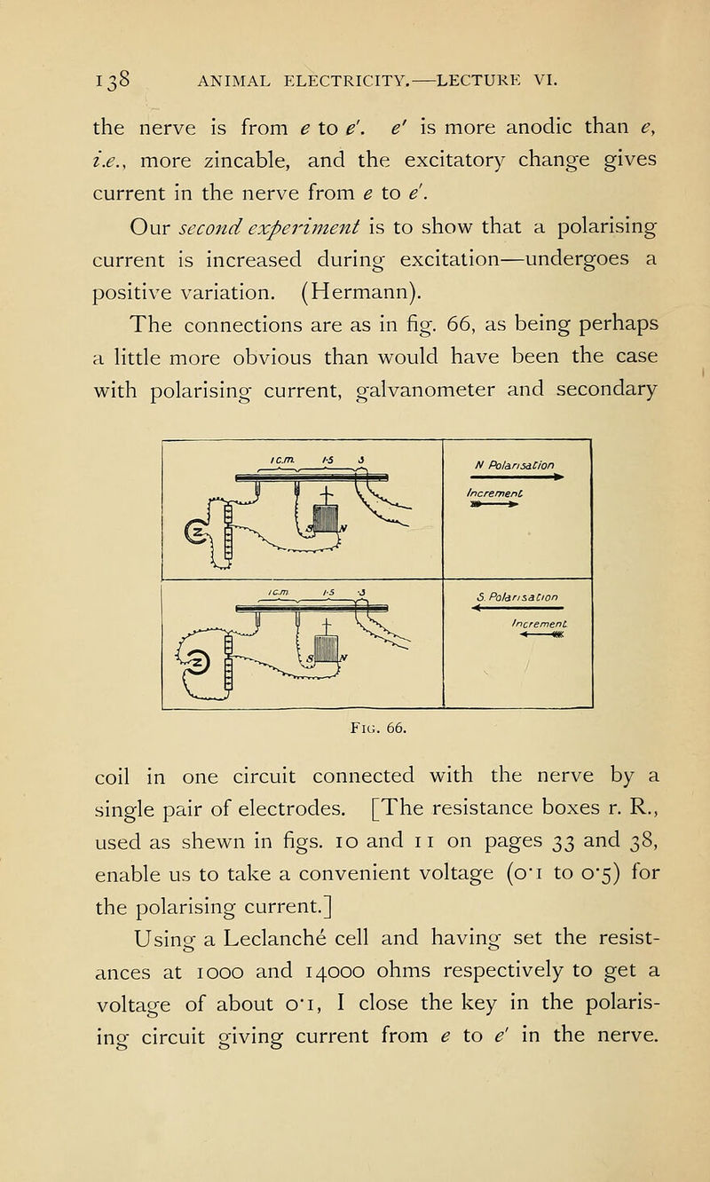 the nerve is from e to e'. e' is more anodic than e, i.e., more zincable, and the excitatory change gives current in the nerve from e to e. Our second experiment is to show that a polarising current is increased during excitation—undergoes a positive variation. (Hermann). The connections are as in fig. 66, as being perhaps a Httle more obvious than would have been the case with polarising current, galvanometer and secondary N PolansdCion /ncremenC S. Po/dnsaCion < Fig. 66. coil in one circuit connected with the nerve by a single pair of electrodes. [The resistance boxes r. R., used as shewn in figs. 10 and 11 on pages t,t, and 38, enable us to take a convenient voltage (o'l to 0*5) for the polarising current.] Usine a Leclanche cell and havino- set the resist- ances at 1000 and 14000 ohms respectively to get a voltage of about 0*1, I close the key in the polaris- ing circuit giving current from e to e' in the nerve.