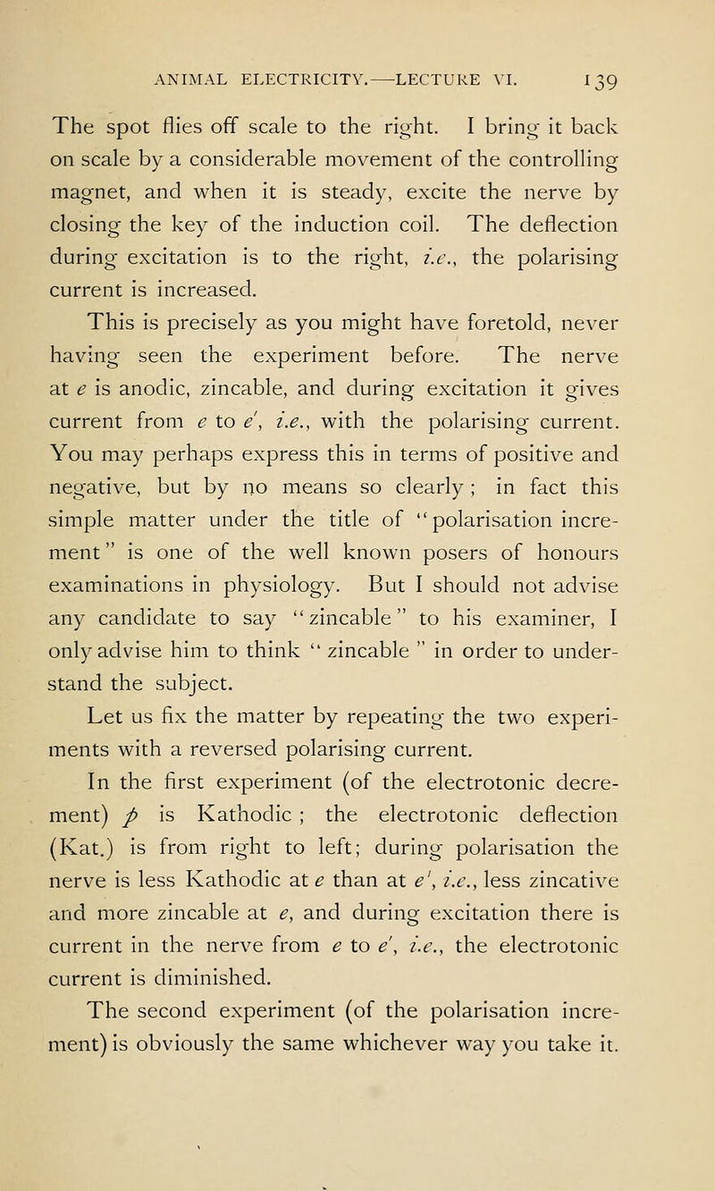 The spot flies off scale to the right. I bring it back on scale by a considerable movement of the controlling magnet, and when it is steady, excite the nerve by closing the key of the induction coil. The deflection during excitation is to the right, i.e., the polarising current is increased. This is precisely as you might have foretold, never having seen the experiment before. The nerve at e is anodic, zincable, and during excitation it gives current from e to e, i.e., with the polarising current. You may perhaps express this in terms of positive and negative, but by no means so clearly; in fact this simple m.atter under the title of polarisation incre- ment is one of the well known posers of honours examinations in physiology. But I should not advise any candidate to say zincable to his examiner, I only advise him to think zincable in order to under- stand the subject. Let us fix the matter by repeating the two experi- ments with a reversed polarising current. In the first experiment (of the electrotonic decre- ment) / is Kathodic ; the electrotonic deflection (Kat.) is from right to left; during polarisation the nerve is less Kathodic at e than at e\ i.e., less zincative and more zincable at e, and during excitation there is current in the nerve from e to e\ i.e., the electrotonic current is diminished. The second experiment (of the polarisation incre- ment) is obviously the same whichever way you take it.