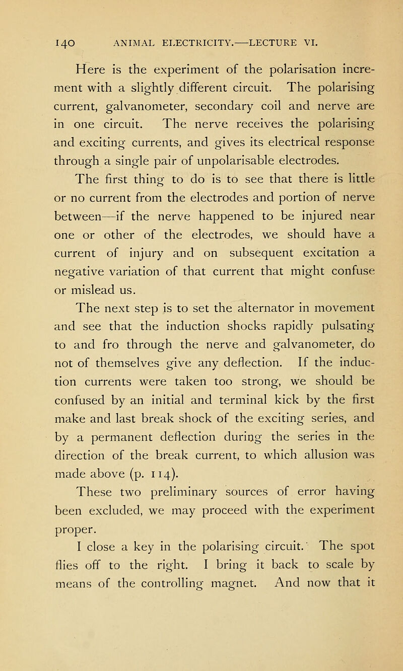 Here is the experiment of the polarisation incre- ment with a sHghtly different circuit. The polarising current, galvanometer, secondary coil and nerve are in one circuit. The nerve receives the polarising and exciting currents, and gives its electrical response through a single pair of unpolarisable electrodes. The first thing to do is to see that there is little or no current from the electrodes and portion of nerve between—if the nerve happened to be injured near one or other of the electrodes, we should have a current of injury and on subsequent excitation a negative variation of that current that might confuse or mislead us. The next step is to set the alternator in movement and see that the induction shocks rapidly pulsating to and fro through the nerve and galvanometer, do not of themselves give any deflection. If the induc- tion currents were taken too strong, we should be confused by an initial and terminal kick by the first make and last break shock of the exciting series, and by a permanent deflection during the series in the direction of the break current, to which allusion was made above (p. 114). These two preliminary sources of error having been excluded, we may proceed with the experiment proper. I close a key in the polarising circuit. The spot flies off to the right. I bring it back to scale by means of the controlling magnet. And now that it