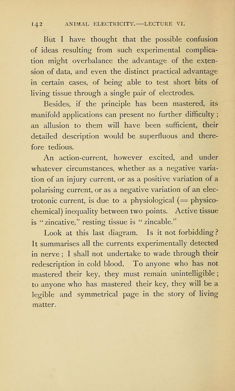 But I have thought that the possible confusion of ideas resulting from such experimental complica- tion migfht overbalance the advantagfe of the exten- sion of data, and even the distinct practical advantage in certain cases, of being able to test short bits of living tissue through a single pair of electrodes. Besides, if the principle has been mastered, its manifold applications can present no further difficulty ; an allusion to them will have been sufficient, their detailed description would be superfluous and there- fore tedious. An action-current, however excited, and under whatever circumstances, whether as a negative varia- tion of an injury current, or as a positive variation of a polarising current, or as a negative variation of an elec- trotonic current, is due to a physiological (= physico- chemical) inequality between two points. Active tissue is zincative, resting tissue is  zincable. Look at this last diagram. Is it not forbidding .^ It summarises all the currents experimentally detected in nerve ; I shall not undertake to wade through their redescription in cold blood. To anyone who has not mastered their key, they must remain unintelligible ; to anyone who has mastered their key, they will be a legible and symmetrical page in the story of living matter.