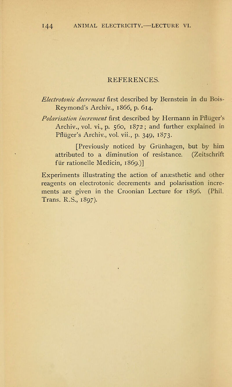 REFERENCES. Electrotonic decrement first described by Bernstein in du Bois- Reymond's Archiv., 1866, p. 614. Polarisation increment first described by Hermann in Pfluger's Archiv., vol. vi., p. 560, 1872; and further explained in Pfluger's Archiv., vol. vii., p. 349, 1873. [Previously noticed by Griinhagen, but by him attributed to a diminution of resistance. (Zeitschrift fur rationelle Medicin, 1869.)] Experiments illustrating the action of anaesthetic and other reagents on electrotonic decrements and polarisation incre- ments, are given in the Croonian Lecture for 1896. (Phil. Trans. R.S., 1897).