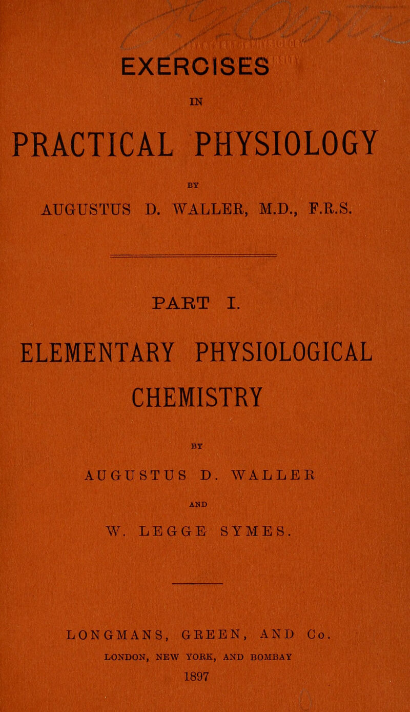 , r-^ EXERCISES IN PRACTICAL PHYSIOLOGY BY AUGUSTUS D. WALLER, M.D., F.R.S. PABT I. ELEMENTARY PHYSIOLOGICAL CHEMISTRY BY AUGUSTUS D. WALLER AND W. LBGGB SYMES. LONGMANS, GEEEN, AND Co. LONDON, NEW YORK, AND BOMBAY 1897