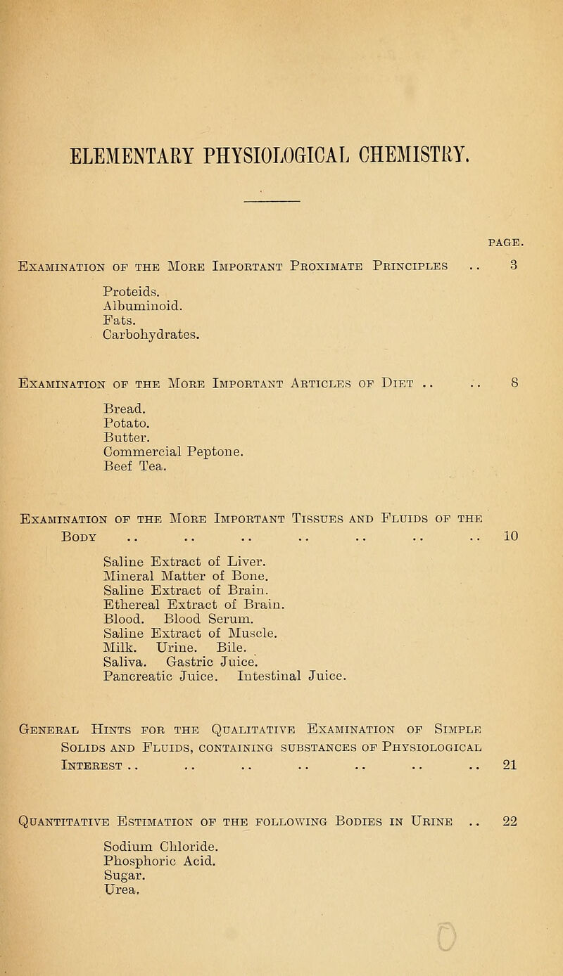 ELEMENTARY PHYSIOLOGICAL CHEMISTRY. PAGE. Examination of the More Important Proximate Principles .. 3 Proteids. Albuminoid. Fats. . Carbohydrates. Examination op the More Important Articles op Diet .. .. 8 Bread. Potato. Butter. Cominercial Peptone. Beef Tea. Examination of the More Important Tissues and Fluids op the Body .. .. .. .. .. .. ..10 Saline Extract of Liver. Mineral Matter of Bone. Saline Extract of Brain. Ethereal Extract of Brain. Blood. Blood Serum. Saline Extract of Muscle. Milk. Urine. Bile. Saliva. Gastric Juice. Pancreatic Juice. Intestinal Juice. General Hints for the Qualitative Examination op Simple Solids and Fluids, containing substances op Physiological Interest .. .. .. .. .. .. .. 21 Quantitative Estimation op the following Bodies in Urine .. 22 Sodium Chloride. Phosphoric Acid. Sugar. Urea,