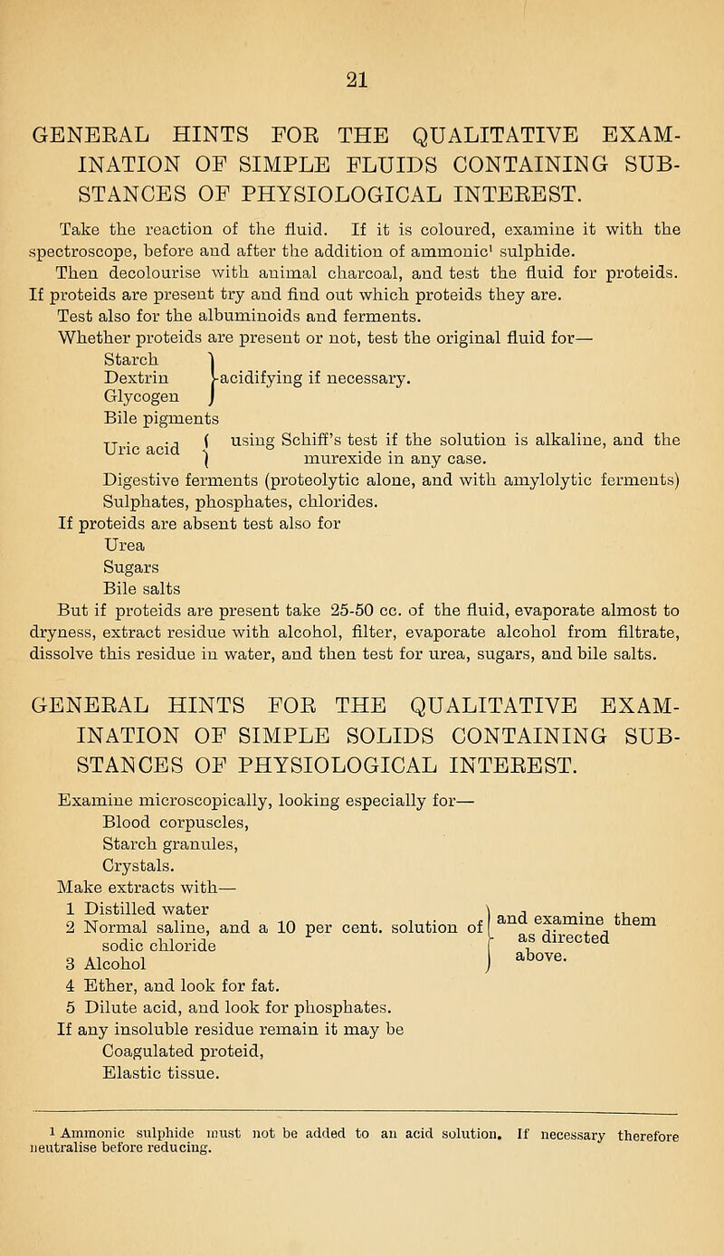 GBNEEAL HINTS FOE THE QUALITATIVE EXAM- INATION OP SIMPLE FLUIDS CONTAINING SUB- STANCES OF PHYSIOLOGICAL INTEEEST. Take the reaction of the fluid. If it is coloured, examine it with the spectroscope, before and after the addition of ammonic' sulphide. Then decolourise with animal charcoal, and test the fluid for proteids. If proteids are present try and find out which proteids they are. Test also for the albuminoids and ferments. Whether proteids are present or not, test the original fluid for— Starch j Dextrin >-acidifying if necessary. Glycogen J Bile pigments jj . -A ^ using Schiff's test if the solution is alkaline, and the i murexide in any case. Digestive ferments (proteolytic alone, and with amylolytic ferments) Sulphates, phosphates, chlorides. If proteids are absent test also for Urea Sugars Bile salts But if proteids are present take 25-50 cc. of the fluid, evaporate almost to dryness, extract residue with alcohol, filter, evaporate alcohol from filtrate, dissolve this residue in water, and then test for urea, sugars, and bile salts. GENEEAL HINTS FOE THE QUALITATIVE EXAM- INATION OF SIMPLE SOLIDS CONTAINING SUB- STANCES OF PHYSIOLOGICAL INTEEEST. Examine microscopically, looking especially for— Blood corpuscles, Starch granules. Crystals. Make extracts with— 1 Distilled water ) a • ^-u 2 Normal saline, and a 10 per cent, solution of ^^'^ examine tnem sodic chloride as directed 3 Alcohol J ^^°^^- 4 Ether, and look for fat. 5 Dilute acid, and look for phosphates. If any insoluble residue remain it may be Coagulated proteid, Elastic tissue. 1 Ammonic sulphide must not be added to an acid solution. If necessary therefore neutralise before reducing.