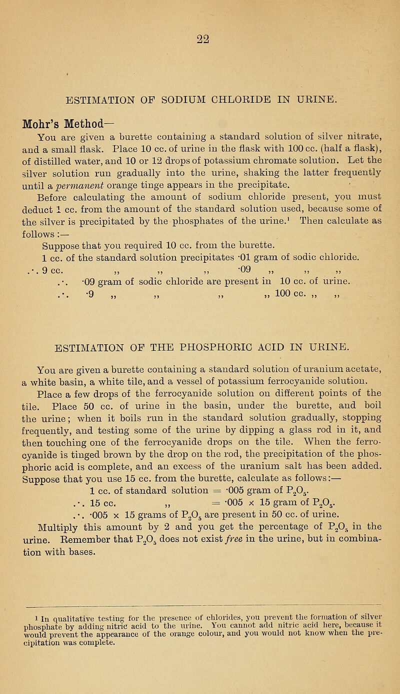 90 ESTIMATION OF SODIUM CHLORIDE IN URINE. Mohr's Method— You are given a burette coutainiug a standard solution of silver nitrate, and a small flask. Place 10 cc. of urine in the flask with 100 cc. (half a flask), of distilled water, and 10 or 12 drops of potassium chromate solution. Let the silver solution run gradually into the urine, shaking the latter frequently until a 'permanent orange tinge appears in the precipitate. Before calculating the amount of sodium chloride present, ypu must deduct 1 cc. from the amount of the standard solution used, because some of the silver is precipitated by the phosphates of the urine.' Then calculate as follows :— Suppose that you required 10 cc. from the burette. 1 cc. of the standard solution precipitates -01 gram of sodic chloride. .•.9cc. „ „ „ -09 •09 gram of sodic chloride are present in 10 cc. of urine. .-. -9 „ „ „ ,, 100 cc. „ ESTIMATION OP THE PHOSPHORIC ACID IN URINE. You are given a burette containing a standard solution of uranium acetate, a white basin, a white tile, and a vessel of potassium ferrocyauide solution. Place a few drops of the ferrocyanide solution on different points of the tile. Place 50 cc. of urine in the basin, under the burette, and boil the urine; when it boils run in the standard solution gradually, stopping frequently, and testing some of the urine by dipping a glass rod in it, and then touching one of the ferrocyanide drops on the tile. When the ferro- cyanide is tinged brown by the drop on the rod, the precipitation of the phos- phoric acid is complete, and an excess of the uranium salt has been added. Suppose that you use 15 cc. from the burette, calculate as follows:— 1 cc. of standard solution = -005 gram of P2O5. . •, 15 cc. „ = -005 X 15 gram of P^O^. . ■. -005 X 15 grams of P^O^ are present in 50 cc. of urine. Multiply this amount by 2 and you get the percentage of P^O, in the urine. Remember that PjOj does not exist free in the urine, but in combina- tion with bases. 1 In qualitative testing for the presence of chlorides, you prevent the formation of silver phosphate by adding nitric acid to the urine. You cannot add nitric acid here, because it would prevent the appearance of the orange colour, and you would not know when the pre- cipitation was complete.