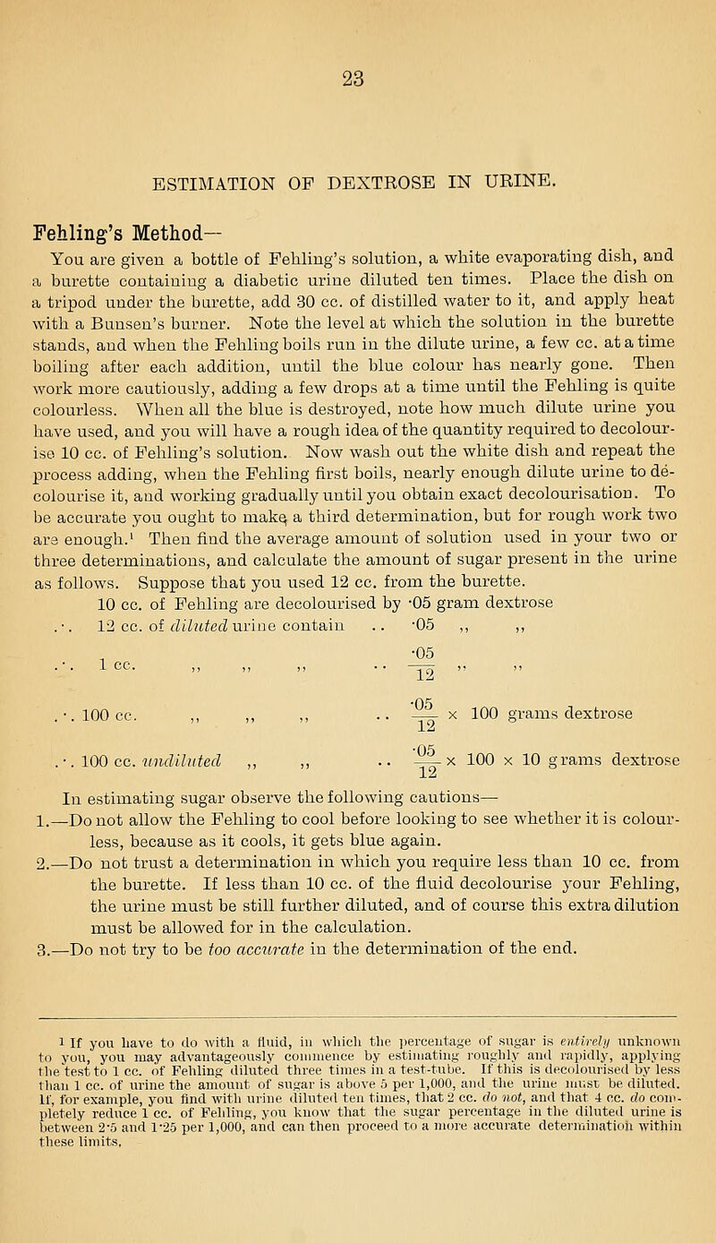 ESTIMATION OF DEXTROSE IN URINE. Fehling's Method— You are given a bottle of Fehling's solution, a white evaporating dish, and a burette containing a diabetic urine diluted ten times. Place the dish on a tripod under the burette, add 30 cc. of distilled water to it, and apply heat with a Bunsen's burner. Note the level at which the solution in the burette stands, and when the Pehling boils run in the dilute urine, a few cc. at a time boiling after each addition, until the blue colour has nearly gone. Then work more cautiously, adding a few drops at a time until the Fehling is quite colourless. When all the blue is destroyed, note how much dilute urine you have used, and you will have a rough idea of the quantity required to decolour- ise 10 cc. of Fehling's solution. Now wash out the white dish and repeat the process adding, when the Fehling first boils, nearly enough dilute urine to de- colourise it, and working gradually until you obtain exact decolourisation. To be accurate you ought to mak^ a third determination, but for rough work two ars enough.' Then find the average amount of solution used in your two or three determinations, and calculate the amount of sugar present in the urine as follows. Suppose that you used 12 cc. from the burette. 10 cc. of Fehling are decolourised by -05 gram dextrose 12 cc. of rft/ufecZ urine contain .. -05 ,, ,, 1 cc. ■05 12 ■05 .-.lOOcc. ,, ,, ,, .. X 100 grams dextrose ■05 .-. IQQ cc. undiluted ,, ,, .. —^ >^ 100 x 10 grams dextrose In estimating sugar observe the following cautions— 1.—Do not allow the Fehling to cool before looking to see whether it is colour- less, because as it cools, it gets blue again. 2.—Do not trust a determination in which you require less than 10 cc. from the burette. If less than 10 cc. of the fluid decolourise your Pehling, the urine must be still further diluted, and of course this extra dilution must be allowed for in the calculation. 3.—Do not try to be too accurate in the determination of the end. 1 If you have to do with a fluid, in which tlie ])erceutage of sugar is entirely unknown to you, you may advantageously coninience by estijiiating i-oughly and rapidly, applying the test to 1 cc. of Fehling diluted three times in a test-tube. If this is decolourised by less than 1 cc. of urine the amount of sugar is above 5 per 1,000, and the urine must be diluted. If, for example, you find with urine diluted ten times, that 2 cc. do not, and that 4 cc. do com- pletely reduce 1 cc. of Felding, you know that the sugar percentage in the diluted urine is between 2-5 and 1^25 per 1,000, and can then proceed to a more accurate deterrainatioh within these limits,