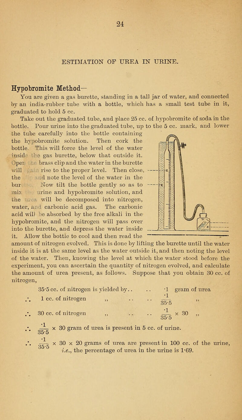 ESTIMATION OF UREA IN URINE. Hypobromite Method— You are given a gas burette, stauding iu a tall jar of water, and connected by an india-rubber tube with a bottle, which has a small test tube in it, graduated to hold 5 cc. Take out the graduated tube, and place 25 cc. of hypobromite of spda in the bottle. Pour urine into the graduated tube, up to the 5 cc. mark, and lower the tube carefully into the bottle containing the hypobromite solution. Then cork the bottle. This will force the level of the water ^nsid:- he gas burette, below that outside it. )per I'jC brass clip and the water in the burette will ,:,■.■ rise to the proper level. Then close, the ■ id note the level of the water in the bur Now tilt the bottle gently so as to rail urine and hypobromite solution, and the ^.^.■.:' will be decomposed into nitrogen, water, ar-l carbonic acid gas. The carbonic acid wil) ' le absorbed b)' the free alkali in the hypobromite, and the nitrogen will pass over into the burette, and depress the water inside it. Allow the bottle to cool and then read the amount of nitrogen evolved. This is done by lifting the burette until the water inside it is at the same level as the water outside it, and then noting the level of the water. Then, knowing the level at which the water stood before the experiment, you can ascertain the quantitj' of nitrogen evolved, and calculate the amount of urea present, as follows. Suppose that you obtain 30 cc. of nitrogen, 35-5 cc. of nitrogen is yielded by.. 1 cc. of nitrogen ,, ■1 •1 •1 35^ gram of urea 30 cc. of nitrogen ,, 30 gram of urea is present in 5 cc. of urine. 30 •1 35-5 •1 35^ 80 X 20 grams of urea are present in 100 cc. of the urine, i.e., the percentage of urea in the urine is 1-69.