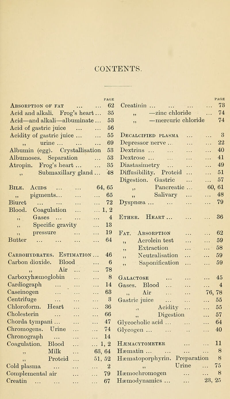 CONTENTS. PAGE PAGE Absorption of fat ... 62 Creatinin ... 73 Acid and alkali. Frog's heart ... 35 „ —zinc chloride 74 Acid—and alkali—albuminate ... 53 ,, —mercuric chloride 74 Acid of gastric juice ... 56 Acidity of gastric juice ... ... 55 Decalcified plasma 3 ,, urine ... 69 Depressor nerve ... 22 Albumin (egg). Crystallisation 53 Dextrins ... 40 Albumoses. Separation ... 53 Dextrose ... 41 Atropin. Frog's heart ... ... 35 Diastasimetry 49 „ Submaxillary gland ... '48 Diffusibility. Proteid 51 Digestion. Gastric 57 Bile. Acids 64,65 ,, Pancreatic ... 6C ),61 ,, pigments ... 65 „ Salivary 48 Biuret ... 72 Dyspnoea 79 Blood. Coagulation ...1,2 ,, Gases ... ... 4 Ether. Heart 36 ,, Specific gravity ... 13 ,, pressure ,.. 19 Fat. Absorption 62 Butter ... 64 ,, Acrolein test 59 ,, Extraction 58 Carbohydrates. Estimation . .. 46 ,, Neutralisation ... 59 Carbon dioxide. Blood ... 6 ,, Saponification ... 59 ,, Air ... ... 78 Carboxyhaemoglobm ... 8 Galactose 45 Cardiograph .. 14 Gases. Blood 4 Caseinogen .. 63 Air 76 ,78 Centrifuge .. 3 Gastric juice 55 Chloroform. Heart .. 36 ,, Acidity ... 55 Cholesterin .. 66 ,, Digestion 57 Chorda tympani... .. 47 Glycocholic acid 64 Chromogens. Urine .. 74 Glycogen ... 40 Chronograph .. 14 Coagulation. Blood .. 1,2 H.EMACYTOMETER 11 Milk 63, 64 Hsematin ... 8 ,, Proteid ... 51, 52 Hsematoporphyrin. Preparation 8 Cold plasma .. 2 ,, Urine 75 Complemental air .. 79 Haemochromogen 8