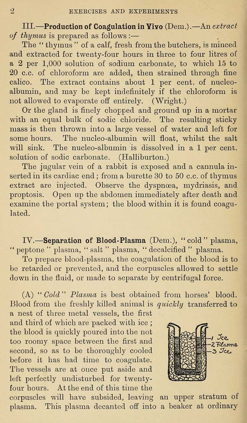 III.—Production of Coagulation in Yivo (Dem.).—An extract of thymus is prepared as follows :— The  thymus  of a calf, fresh from the butchers, is minced and extracted for twenty-four hours in three to four litres of a 2 per 1,000 solution of sodium carbonate, to which 15 to 20 c.c. of chloroform are added, then strained through fine calico. The extract contains about 1 per cent, of nucleo- albumin, and may be kept indefinitely if the chloroform is not allowed to evaporate off entirely. (Wright.) Or the gland is finely chopped and ground up in a mortar with an equal bulk of sodic chloride. The resulting sticky mass is then thrown into a large vessel of water and left for some hours. The nucleo-albumin will float, whilst the salt will sink. The nucleo-albumin is dissolved in a 1 per cent, solution of sodic carbonate. (Halliburton.) The jugular vein of a rabbit is exposed and a cannula in- serted in its cardiac end ; from a burette 30 to 50 c.c. of thymus extract are injected. Observe the dyspnoea, mydriasis, and proptosis. Open up the abdomen immediately after death and examine the portal system; the blood within it is found coagu- lated. IV.—Separation of Blood-Plasma (Dem), cold plasma,  peptone  plasma,  salt  plasma,  decalcified  plasma. To prepare blood-plasma, the coagulation of the blood is to be retarded or prevented, and the corpuscles allowed to settle down in the flaid, or made to separate by centrifugal force. (A)  Cold  Plasma is best obtained from horses' blood. Blood from the freshly killed animal is quichly transferred to a nest of three metal vessels, the first and third of which are packed with ice ; the blood is quickly poured into the not ifsLJ>vv*?.i_Ei too roomy space between the first and ^H^^^K-zTB^nr^ second, so as to be thoroughly cooled ^H^^K~^ •^'^ before it has had time to coagulate. The vessels are at once put aside and left perfectly undisturbed for twenty- four hours. At the end of this time the corpuscles will have subsided, leaving an upper stratum of plasma. This plasma decanted off into a beaker at ordinary