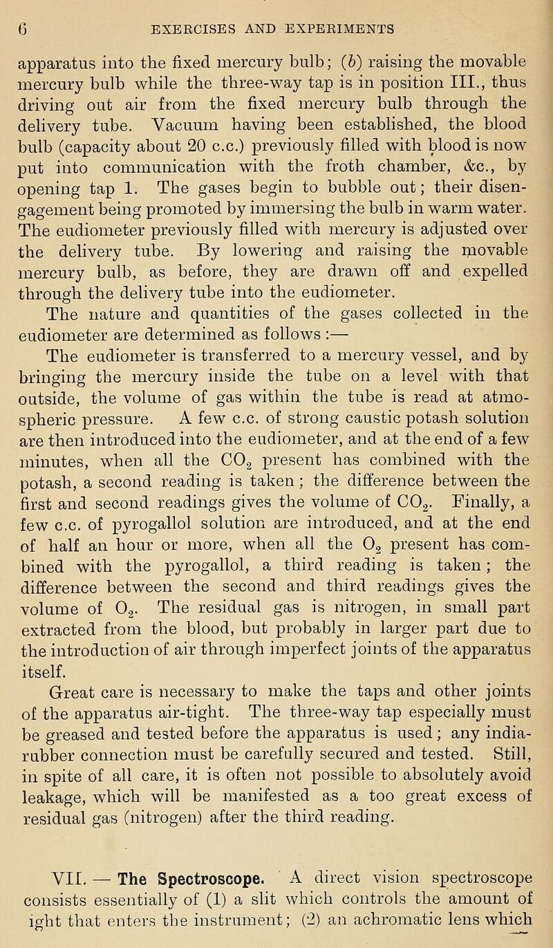 apparatus into the fixed mercury bulb; (6) raising the movable mercury bulb while the three-way tap is in position III., thus driving out air from the fixed mercury bulb through the delivery tube. Vacuum having been established, the blood bulb (capacity about 20 c.c.) previously filled with blood is now put into communication with the froth chamber, &c., by opening tap 1. The gases begin to bubble out; their disen- gagement being promoted by immersing the bulb in warm water. The eudiometer previously filled with mercury is adjusted over the delivery tube. By lowering and raising the movable mercury bulb, as before, they are drawn off and expelled through the delivery tube into the eudiometer. The nature and quantities of the gases collected in the eudiometer are determined as follows :— The eudiometer is transferred to a mercury vessel, and by bringing the mercury inside the tube on a level with that outside, the volume of gas within the tube is read at atmo- spheric pressure. A few c.c. of strong caustic potash solution are then introduced into the eudiometer, and at the end of a few minutes, when all the COg present has combined with the potash, a second reading is taken ; the difference between the first and second readings gives the volume of COg. Finally, a few c,c. of pyrogallol solution are introduced, and at the end of half an hour or more, when all the 0^ present has com- bined with the pyrogallol, a third reading is taken; the difference between the second and third readings gives the volume of O2. The residual gas is nitrogen, in small part extracted from the blood, but probably in larger part due to the introduction of air through imperfect joints of the apparatus itself. Great care is necessary to make the taps and other joints of the apparatus air-tight. The three-way tap especially must be greased and tested before the apparatus is used; any india- rubber connection must be carefully secured and tested. Still, in spite of all care, it is often not possible to absolutely avoid leakage, which will be manifested as a too great excess of residual gas (nitrogen) after the third reading. VII. — The Spectroscope. A direct vision spectroscope consists essentially of (1) a slit which controls the amount of ight that enters the instrument; (2) an achromatic lens which