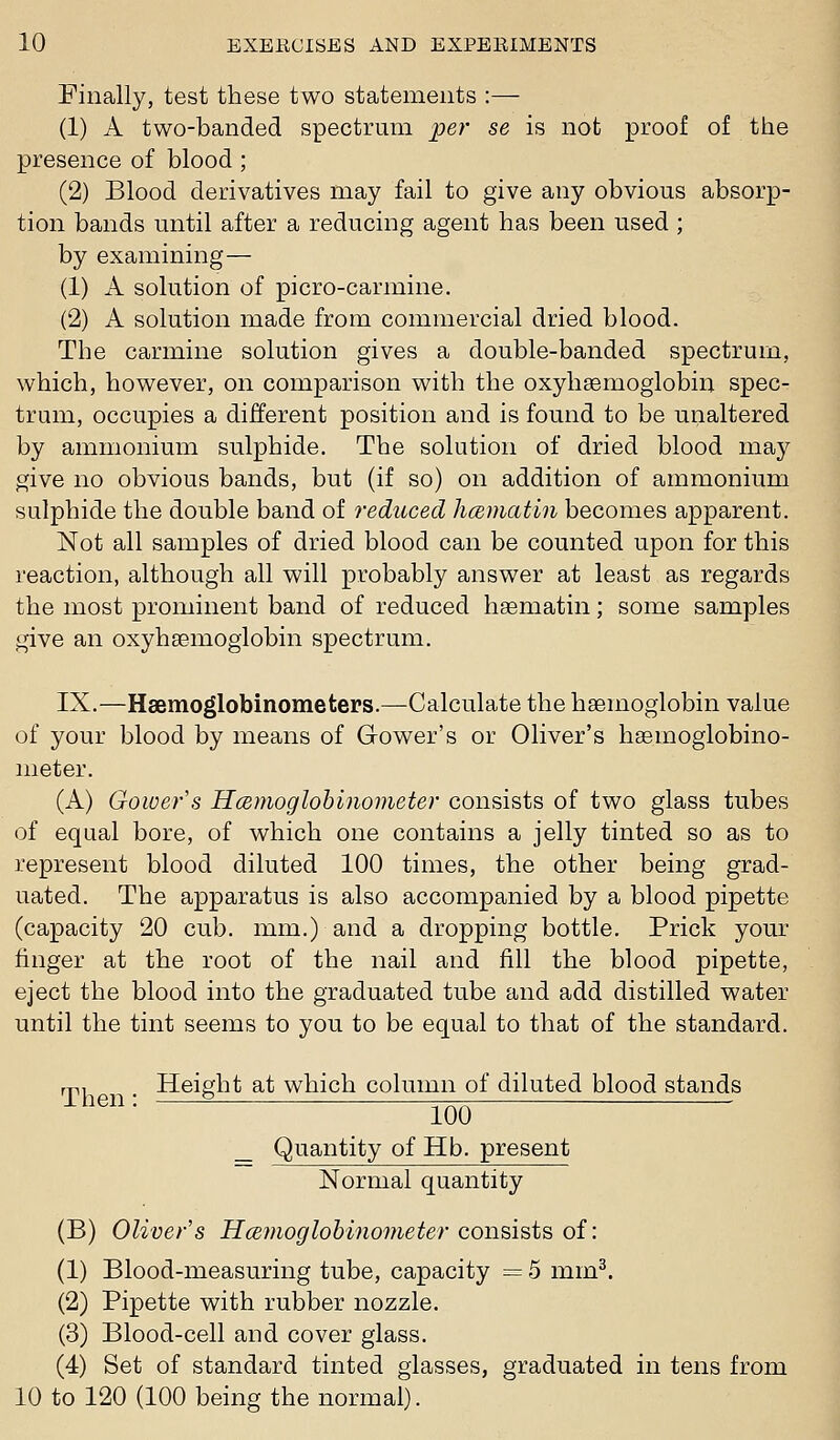 Finally, test these two statements :— (1) A two-banded spectrum per se is not proof of the presence of blood ; (2) Blood derivatives may fail to give any obvious absorp- tion bands until after a reducing agent has been used ; by examining— (1) A solution of picro-carmine. (2) A solution made from commercial dried blood. The carmine solution gives a double-banded spectrum, which, however, on comparison with the oxyhaemoglobin spec- trum, occupies a different position and is found to be unaltered by ammonium sulphide. The solution of dried blood may give no obvious bands, but (if so) on addition of ammonium sulphide the double band of reduced hcematin becomes apparent. Not all samples of dried blood can be counted upon for this reaction, although all will probably answer at least as regards the most prominent band of reduced hasmatin; some samples give an oxyhaemoglobin spectrum. IX.—Haemoglobinometers.—Calculate the haemoglobin value of your blood by means of Gower's or Oliver's hasmoglobino- meter. (A) Gower's Hcemoglohinometer consists of two glass tubes of equal bore, of which one contains a jelly tinted so as to represent blood diluted 100 times, the other being grad- uated. The apparatus is also accompanied by a blood pipette (capacity 20 cub. mm.) and a dropping bottle. Prick your finger at the root of the nail and fill the blood pipette, eject the blood into the graduated tube and add distilled water until the tint seems to you to be equal to that of the standard. m. Height at which column of diluted blood stands men: ^^ _ Quantity of Hb. present Normal quantity (B) Oliver's H(S?)ioglobino77ieter consists of: (1) Blood-measuring tube, capacity = 5 mm^. (2) Pipette with rubber nozzle. (3) Blood-cell and cover glass. (4) Set of standard tinted glasses, graduated in tens from 10 to 120 (100 being the normal).