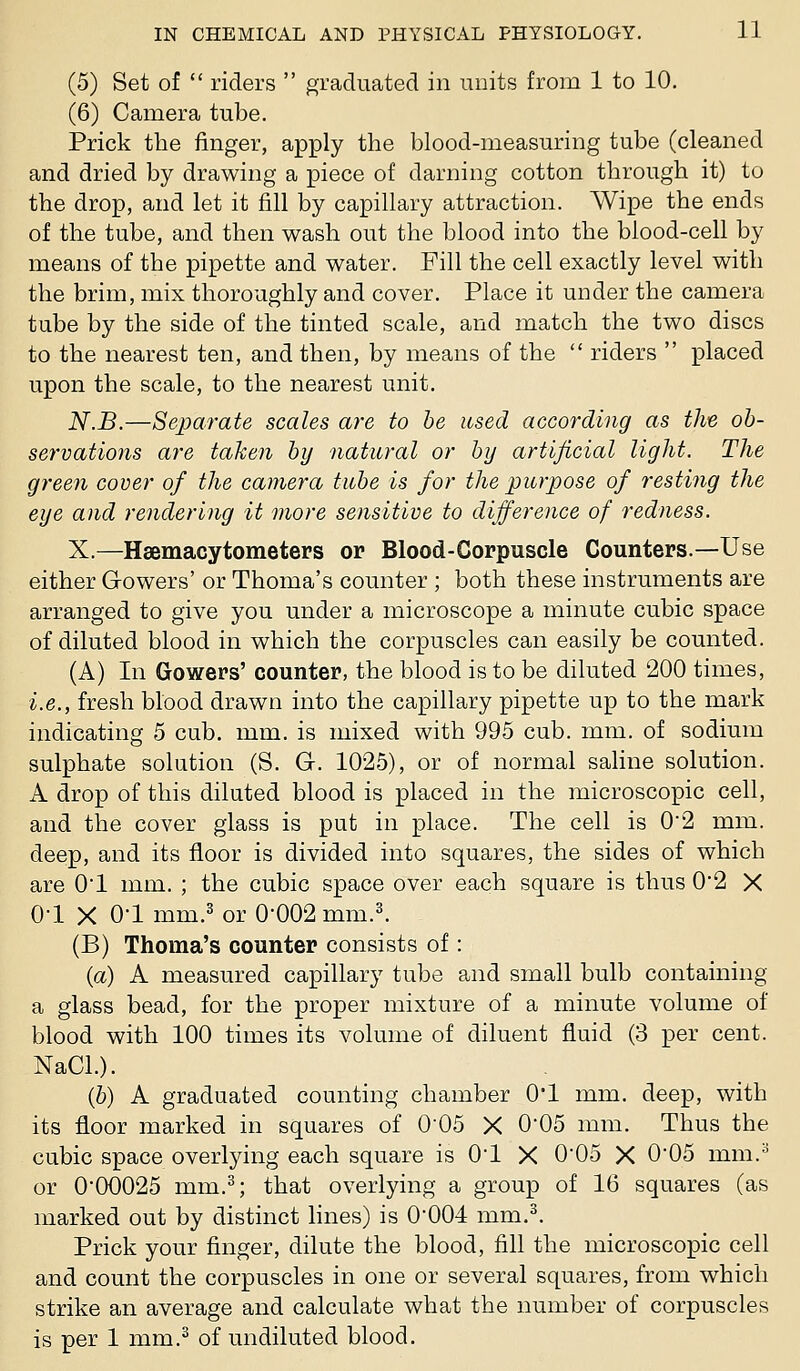 (5) Set of  riders  graduated in units from 1 to 10. (6) Camera tube. Prick the finger, apply the blood-measuring tube (cleaned and dried by drawing a piece of darning cotton through it) to the drop, and let it fill by capillary attraction. Wipe the ends of the tube, and then wash out the blood into the blood-cell by means of the pipette and water. Fill the cell exactly level with the brim, mix thoroughly and cover. Place it under the camera tube by the side of the tinted scale, and match the two discs to the nearest ten, and then, by means of the  riders  placed upon the scale, to the nearest unit. N.B.—Separate scales are to he used according as the ob- servations are taken by natural or by artificial light. The green cover of the camera tube is for the purpose of resting the eye and rendering it more sensitive to difference of redness. X.—Hsemacytometers or Blood-Corpuscle Counters.—-Use either Gowers' or Thoma's counter ; both these instruments are arranged to give you under a microscope a minute cubic space of diluted blood in which the corpuscles can easily be counted. (A) In Gowers' counter, the blood is to be diluted 200 times, i.e., fresh blood drawn into the capillary pipette up to the mark indicating 5 cub. mm. is mixed with 995 cub. mm. of sodium sulphate solution (S. G. 1025), or of normal saline solution. A drop of this diluted blood is placed in the microscopic cell, and the cover glass is put in place. The cell is 02 mm. deep, and its floor is divided into squares, the sides of which are 01 mm. ; the cubic space over each square is thus 0*2 X 0-1 X 01 mm.3 or 0-002 mm.^ (B) Thoma's counter consists of : {a) A measured capillary tube and small bulb containing a glass bead, for the proper mixture of a minute volume of blood with 100 times its volume of diluent fluid (3 i^er cent. NaCL). (6) A graduated counting chamber O'l mm. deep, with its floor marked in squares of 005 X 005 mm. Thus the cubic space overlying each square is O'l X 0*05 X 0'05 mm.^ or 0'00025 mm.^; that overlying a group of 16 squares (as marked out by distinct lines) is 0*004 mm.^ Prick your finger, dilute the blood, fill the microscopic cell and count the corpuscles in one or several squares, from which strike an average and calculate what the number of corpuscles is per 1 mm.^ of undiluted blood.